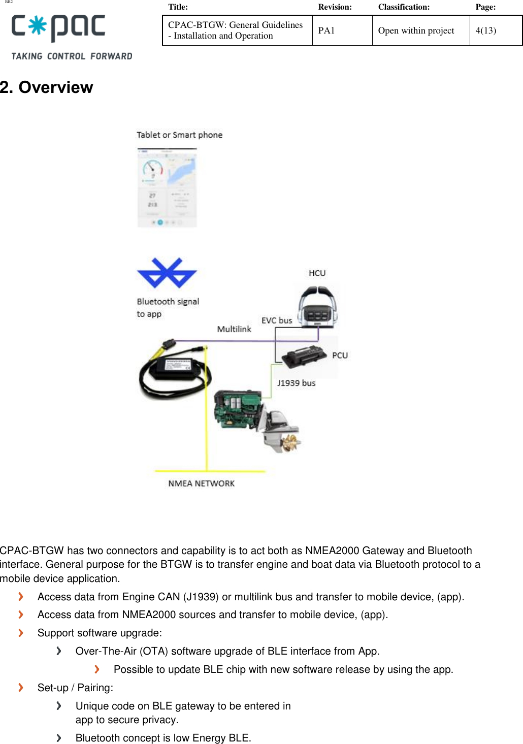 BB2    Title: Revision: Classification: Page: CPAC-BTGW: General Guidelines - Installation and Operation PA1 Open within project 4(13)   2. Overview     CPAC-BTGW has two connectors and capability is to act both as NMEA2000 Gateway and Bluetooth interface. General purpose for the BTGW is to transfer engine and boat data via Bluetooth protocol to a mobile device application.   Access data from Engine CAN (J1939) or multilink bus and transfer to mobile device, (app).   Access data from NMEA2000 sources and transfer to mobile device, (app).   Support software upgrade:   Over-The-Air (OTA) software upgrade of BLE interface from App.   Possible to update BLE chip with new software release by using the app.   Set-up / Pairing:   Unique code on BLE gateway to be entered in  app to secure privacy.   Bluetooth concept is low Energy BLE.  