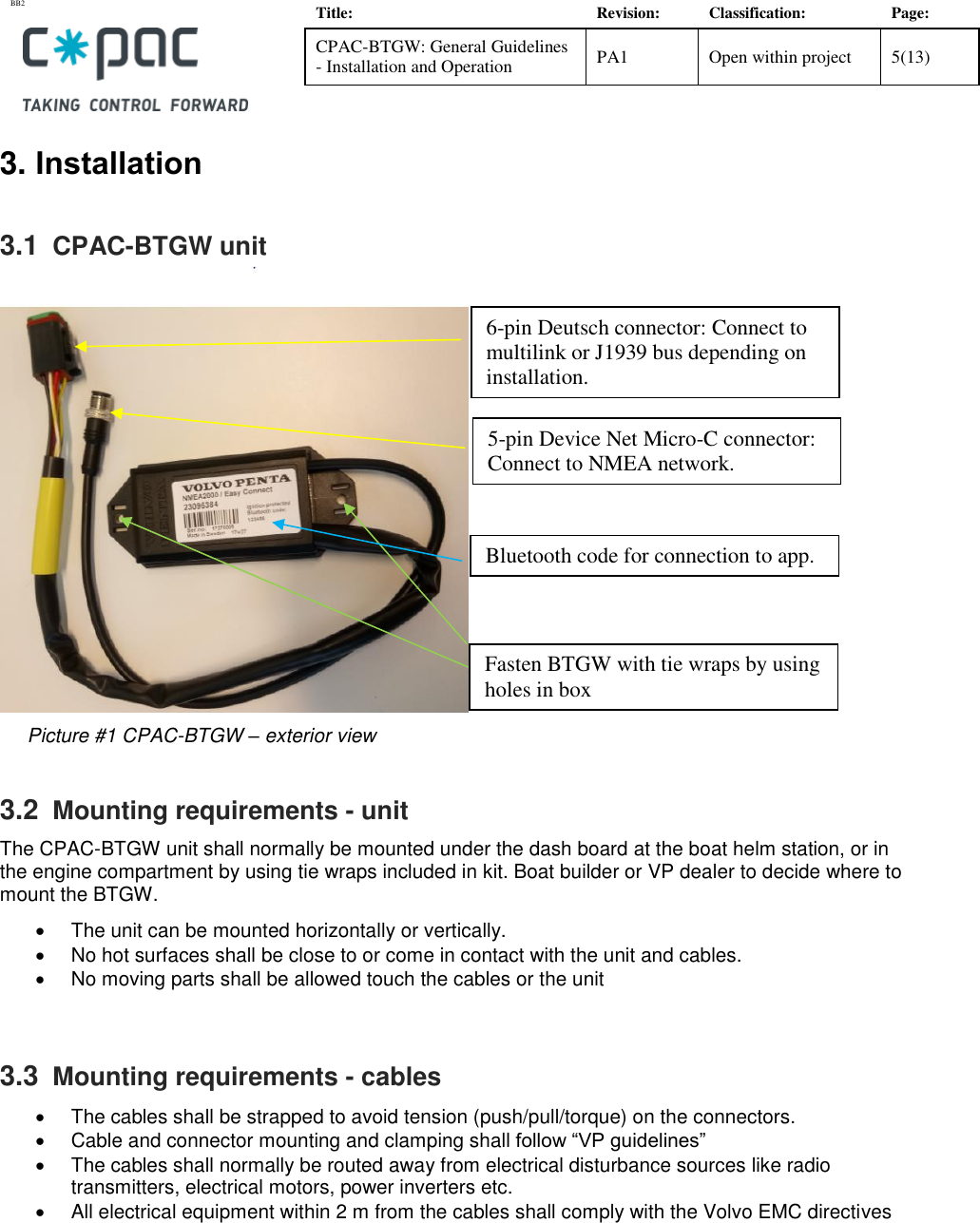 BB2    Title: Revision: Classification: Page: CPAC-BTGW: General Guidelines - Installation and Operation PA1 Open within project 5(13)   3. Installation 3.1  CPAC-BTGW unit       Picture #1 CPAC-BTGW &ndash; exterior view            3.2  Mounting requirements - unit The CPAC-BTGW unit shall normally be mounted under the dash board at the boat helm station, or in the engine compartment by using tie wraps included in kit. Boat builder or VP dealer to decide where to mount the BTGW.    The unit can be mounted horizontally or vertically.   No hot surfaces shall be close to or come in contact with the unit and cables.    No moving parts shall be allowed touch the cables or the unit  3.3  Mounting requirements - cables   The cables shall be strapped to avoid tension (push/pull/torque) on the connectors.   Cable and connector mounting and clamping shall follow &ldquo;VP guidelines&rdquo;   The cables shall normally be routed away from electrical disturbance sources like radio transmitters, electrical motors, power inverters etc.   All electrical equipment within 2 m from the cables shall comply with the Volvo EMC directives         6-pin Deutsch connector: Connect to multilink or J1939 bus depending on installation. 5-pin Device Net Micro-C connector: Connect to NMEA network. Fasten BTGW with tie wraps by using holes in box Bluetooth code for connection to app. 