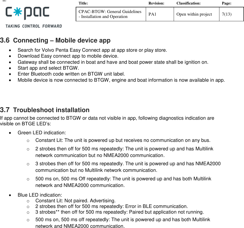 BB2    Title: Revision: Classification: Page: CPAC-BTGW: General Guidelines - Installation and Operation PA1 Open within project 7(13)   3.6  Connecting &ndash; Mobile device app   Search for Volvo Penta Easy Connect app at app store or play store.    Download Easy connect app to mobile device.   Gateway shall be connected in boat and have and boat power state shall be ignition on.   Start app and select BTGW.   Enter Bluetooth code written on BTGW unit label.   Mobile device is now connected to BTGW, engine and boat information is now available in app.    3.7  Troubleshoot installation If app cannot be connected to BTGW or data not visible in app, following diagnostics indication are visible on BTGE LED&rsquo;s:   Green LED indication:  o  Constant Lit: The unit is powered up but receives no communication on any bus. o  2 strobes then off for 500 ms repeatedly: The unit is powered up and has Multilink network communication but no NMEA2000 communication. o  3 strobes then off for 500 ms repeatedly. The unit is powered up and has NMEA2000 communication but no Multilink network communication. o  500 ms on, 500 ms Off repeatedly: The unit is powered up and has both Multilink network and NMEA2000 communication.   Blue LED indication: o  Constant Lit: Not paired. Advertising. o  2 strobes then off for 500 ms repeatedly: Error in BLE communication. o  3 strobes** then off for 500 ms repeatedly: Paired but application not running. o  500 ms on, 500 ms off repeatedly: The unit is powered up and has both Multilink network and NMEA2000 communication. 