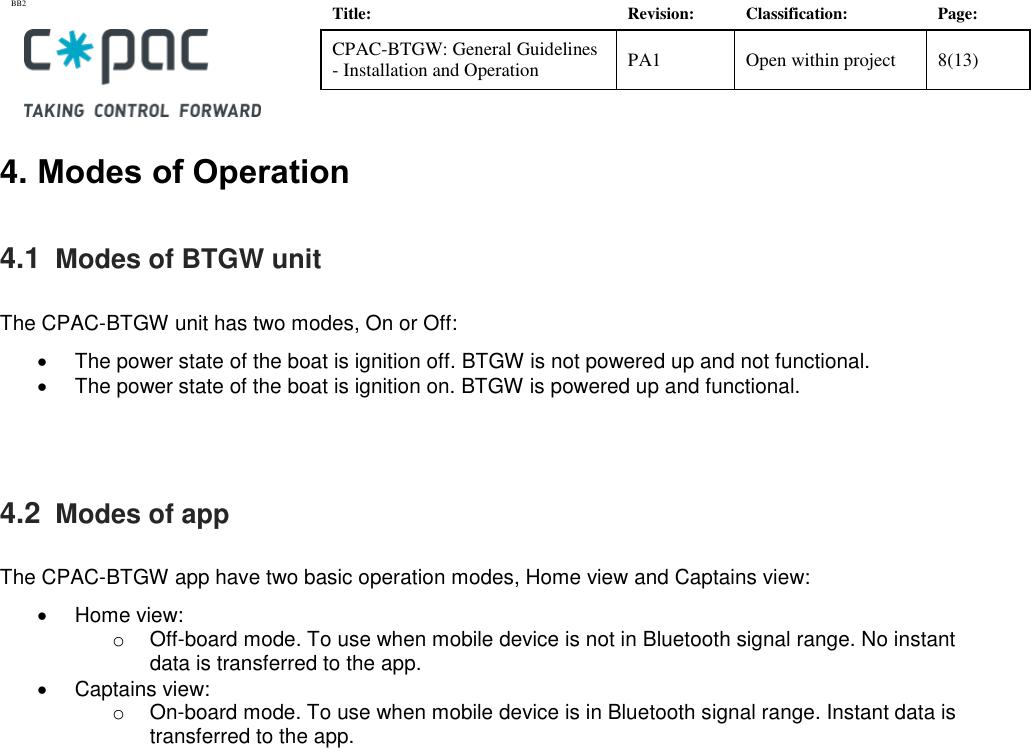 BB2    Title: Revision: Classification: Page: CPAC-BTGW: General Guidelines - Installation and Operation PA1 Open within project 8(13)   4. Modes of Operation 4.1  Modes of BTGW unit  The CPAC-BTGW unit has two modes, On or Off:    The power state of the boat is ignition off. BTGW is not powered up and not functional.     The power state of the boat is ignition on. BTGW is powered up and functional.     4.2  Modes of app  The CPAC-BTGW app have two basic operation modes, Home view and Captains view:    Home view: o  Off-board mode. To use when mobile device is not in Bluetooth signal range. No instant data is transferred to the app.    Captains view: o On-board mode. To use when mobile device is in Bluetooth signal range. Instant data is transferred to the app.    