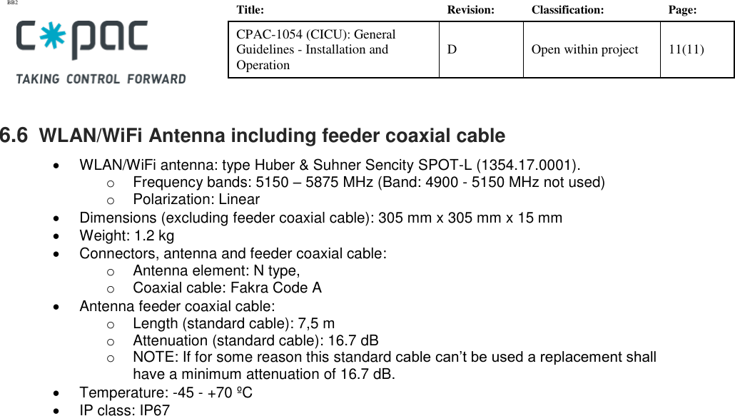 BB2    Title: Revision: Classification: Page: CPAC-1054 (CICU): General Guidelines - Installation and Operation D Open within project 11(11)   6.6  WLAN/WiFi Antenna including feeder coaxial cable  •  WLAN/WiFi antenna: type Huber &amp; Suhner Sencity SPOT-L (1354.17.0001).  o Frequency bands: 5150 – 5875 MHz (Band: 4900 - 5150 MHz not used) o  Polarization: Linear •  Dimensions (excluding feeder coaxial cable): 305 mm x 305 mm x 15 mm •  Weight: 1.2 kg  •  Connectors, antenna and feeder coaxial cable:  o  Antenna element: N type,  o  Coaxial cable: Fakra Code A  •  Antenna feeder coaxial cable:  o  Length (standard cable): 7,5 m o  Attenuation (standard cable): 16.7 dB o  NOTE: If for some reason this standard cable can’t be used a replacement shall have a minimum attenuation of 16.7 dB.  •  Temperature: -45 - +70 ºC •  IP class: IP67    