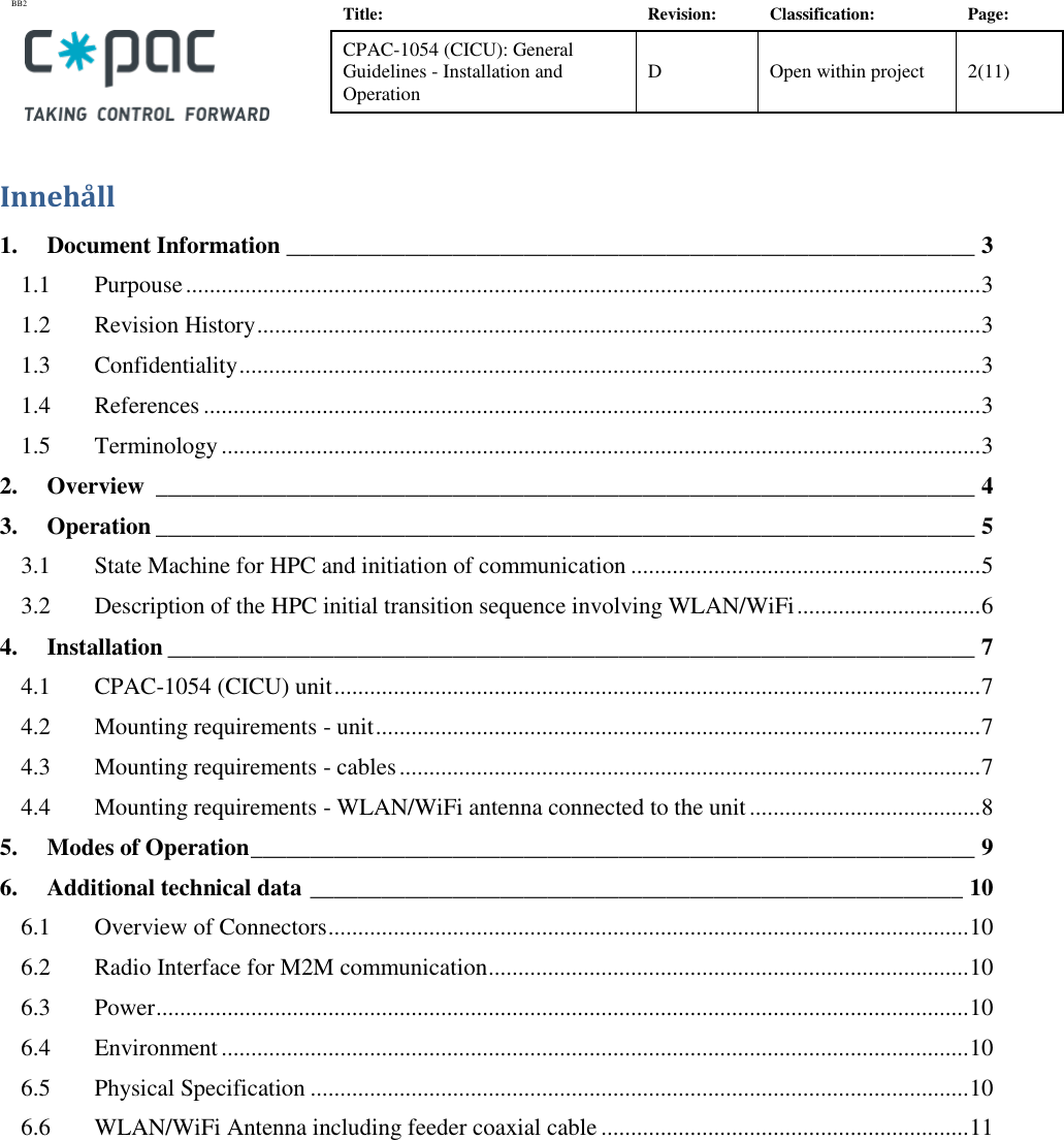 BB2    Title: Revision: Classification: Page: CPAC-1054 (CICU): General Guidelines - Installation and Operation D Open within project 2(11)   Innehåll 1. Document Information __________________________________________________________ 3 1.1 Purpouse ...................................................................................................................................... 3 1.2 Revision History .......................................................................................................................... 3 1.3 Confidentiality ............................................................................................................................. 3 1.4 References ................................................................................................................................... 3 1.5 Terminology ................................................................................................................................ 3 2. Overview  _____________________________________________________________________ 4 3. Operation _____________________________________________________________________ 5 3.1 State Machine for HPC and initiation of communication ........................................................... 5 3.2 Description of the HPC initial transition sequence involving WLAN/WiFi ............................... 6 4. Installation ____________________________________________________________________ 7 4.1 CPAC-1054 (CICU) unit ............................................................................................................. 7 4.2 Mounting requirements - unit ...................................................................................................... 7 4.3 Mounting requirements - cables .................................................................................................. 7 4.4 Mounting requirements - WLAN/WiFi antenna connected to the unit ....................................... 8 5. Modes of Operation _____________________________________________________________ 9 6. Additional technical data _______________________________________________________ 10 6.1 Overview of Connectors ............................................................................................................ 10 6.2 Radio Interface for M2M communication ................................................................................. 10 6.3 Power ......................................................................................................................................... 10 6.4 Environment .............................................................................................................................. 10 6.5 Physical Specification ............................................................................................................... 10 6.6 WLAN/WiFi Antenna including feeder coaxial cable .............................................................. 11  