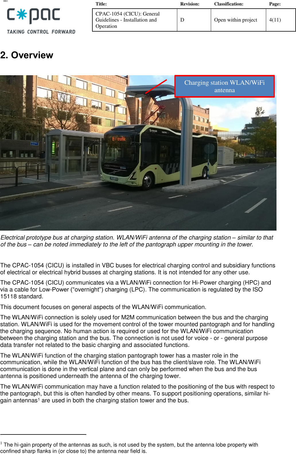 BB2    Title: Revision: Classification: Page: CPAC-1054 (CICU): General Guidelines - Installation and Operation D Open within project 4(11)   2. Overview   Electrical prototype bus at charging station. WLAN/WiFi antenna of the charging station – similar to that of the bus – can be noted immediately to the left of the pantograph upper mounting in the tower.  The CPAC-1054 (CICU) is installed in VBC buses for electrical charging control and subsidiary functions of electrical or electrical hybrid busses at charging stations. It is not intended for any other use. The CPAC-1054 (CICU) communicates via a WLAN/WiFi connection for Hi-Power charging (HPC) and via a cable for Low-Power (“overnight”) charging (LPC). The communication is regulated by the ISO 15118 standard. This document focuses on general aspects of the WLAN/WiFi communication.  The WLAN/WiFi connection is solely used for M2M communication between the bus and the charging station. WLAN/WiFi is used for the movement control of the tower mounted pantograph and for handling the charging sequence. No human action is required or used for the WLAN/WiFi communication between the charging station and the bus. The connection is not used for voice - or - general purpose data transfer not related to the basic charging and associated functions. The WLAN/WiFi function of the charging station pantograph tower has a master role in the communication, while the WLAN/WiFi function of the bus has the client/slave role. The WLAN/WiFi communication is done in the vertical plane and can only be performed when the bus and the bus antenna is positioned underneath the antenna of the charging tower. The WLAN/WiFi communication may have a function related to the positioning of the bus with respect to the pantograph, but this is often handled by other means. To support positioning operations, similar hi-gain antennas1 are used in both the charging station tower and the bus.                                                         1 The hi-gain property of the antennas as such, is not used by the system, but the antenna lobe property with confined sharp flanks in (or close to) the antenna near field is. Charging station WLAN/WiFi  antenna 