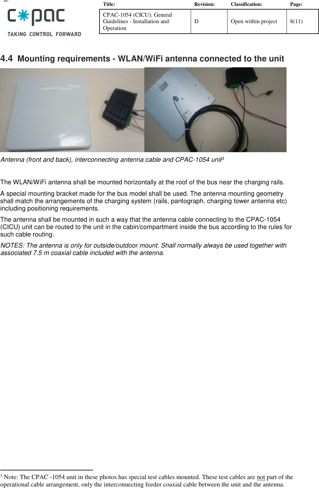 BB2    Title: Revision: Classification: Page: CPAC-1054 (CICU): General Guidelines - Installation and Operation D Open within project 8(11)   4.4  Mounting requirements - WLAN/WiFi antenna connected to the unit   Antenna (front and back), interconnecting antenna cable and CPAC-1054 unit3  The WLAN/WiFi antenna shall be mounted horizontally at the roof of the bus near the charging rails.  A special mounting bracket made for the bus model shall be used. The antenna mounting geometry shall match the arrangements of the charging system (rails, pantograph, charging tower antenna etc) including positioning requirements.  The antenna shall be mounted in such a way that the antenna cable connecting to the CPAC-1054 (CICU) unit can be routed to the unit in the cabin/compartment inside the bus according to the rules for such cable routing. NOTES: The antenna is only for outside/outdoor mount. Shall normally always be used together with associated 7.5 m coaxial cable included with the antenna.                                                        3 Note: The CPAC -1054 unit in these photos has special test cables mounted. These test cables are not part of the operational cable arrangement, only the interconnecting feeder coaxial cable between the unit and the antenna. 