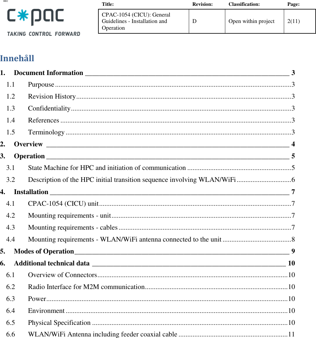 BB2    Title: Revision: Classification: Page: CPAC-1054 (CICU): General Guidelines - Installation and Operation D Open within project 2(11)   Innehåll 1. Document Information __________________________________________________________ 3 1.1 Purpouse ...................................................................................................................................... 3 1.2 Revision History .......................................................................................................................... 3 1.3 Confidentiality ............................................................................................................................. 3 1.4 References ................................................................................................................................... 3 1.5 Terminology ................................................................................................................................ 3 2. Overview  _____________________________________________________________________ 4 3. Operation _____________________________________________________________________ 5 3.1 State Machine for HPC and initiation of communication ........................................................... 5 3.2 Description of the HPC initial transition sequence involving WLAN/WiFi ............................... 6 4. Installation ____________________________________________________________________ 7 4.1 CPAC-1054 (CICU) unit ............................................................................................................. 7 4.2 Mounting requirements - unit ...................................................................................................... 7 4.3 Mounting requirements - cables .................................................................................................. 7 4.4 Mounting requirements - WLAN/WiFi antenna connected to the unit ....................................... 8 5. Modes of Operation _____________________________________________________________ 9 6. Additional technical data _______________________________________________________ 10 6.1 Overview of Connectors ............................................................................................................ 10 6.2 Radio Interface for M2M communication ................................................................................. 10 6.3 Power ......................................................................................................................................... 10 6.4 Environment .............................................................................................................................. 10 6.5 Physical Specification ............................................................................................................... 10 6.6 WLAN/WiFi Antenna including feeder coaxial cable .............................................................. 11  