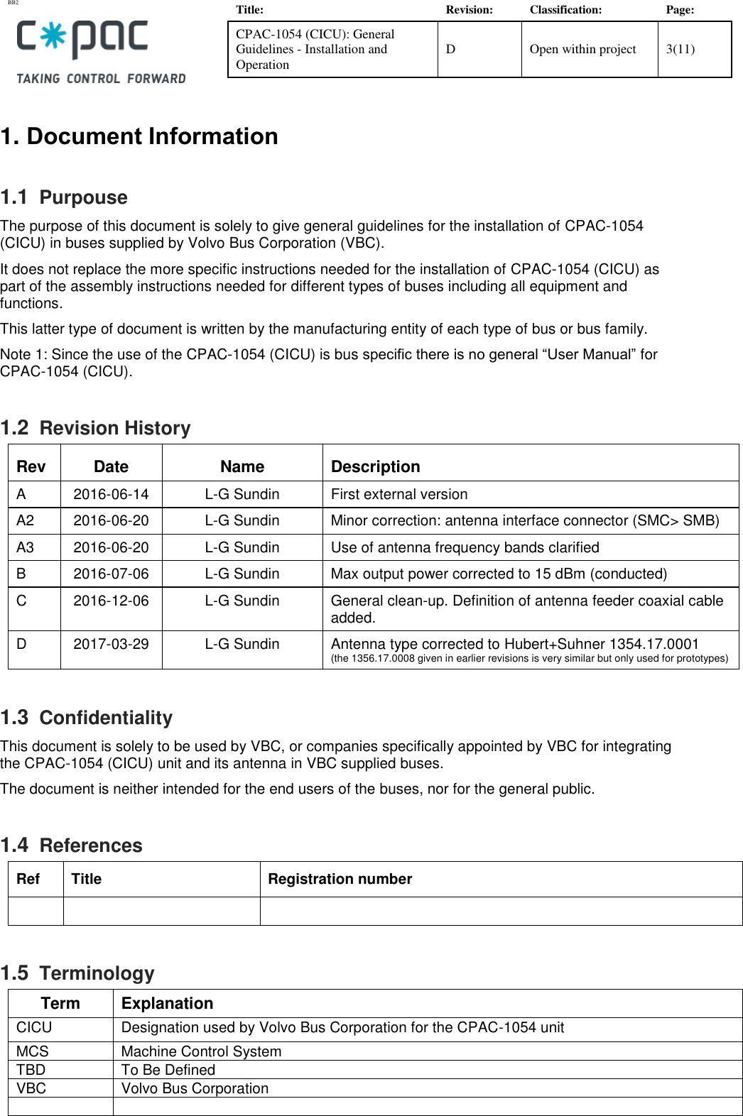 BB2    Title: Revision: Classification: Page: CPAC-1054 (CICU): General Guidelines - Installation and Operation D Open within project 3(11)   1. Document Information 1.1  Purpouse The purpose of this document is solely to give general guidelines for the installation of CPAC-1054 (CICU) in buses supplied by Volvo Bus Corporation (VBC).  It does not replace the more specific instructions needed for the installation of CPAC-1054 (CICU) as part of the assembly instructions needed for different types of buses including all equipment and functions.  This latter type of document is written by the manufacturing entity of each type of bus or bus family.  Note 1: Since the use of the CPAC-1054 (CICU) is bus specific there is no general “User Manual” for CPAC-1054 (CICU). 1.2  Revision History Rev Date Name Description A 2016-06-14 L-G Sundin First external version A2 2016-06-20 L-G Sundin Minor correction: antenna interface connector (SMC&gt; SMB) A3 2016-06-20 L-G Sundin Use of antenna frequency bands clarified B 2016-07-06 L-G Sundin Max output power corrected to 15 dBm (conducted)  C 2016-12-06 L-G Sundin General clean-up. Definition of antenna feeder coaxial cable added.  D 2017-03-29 L-G Sundin Antenna type corrected to Hubert+Suhner 1354.17.0001  (the 1356.17.0008 given in earlier revisions is very similar but only used for prototypes) 1.3  Confidentiality This document is solely to be used by VBC, or companies specifically appointed by VBC for integrating the CPAC-1054 (CICU) unit and its antenna in VBC supplied buses.  The document is neither intended for the end users of the buses, nor for the general public.  1.4  References Ref Title Registration number    1.5  Terminology Term Explanation CICU  Designation used by Volvo Bus Corporation for the CPAC-1054 unit MCS Machine Control System TBD To Be Defined VBC Volvo Bus Corporation   