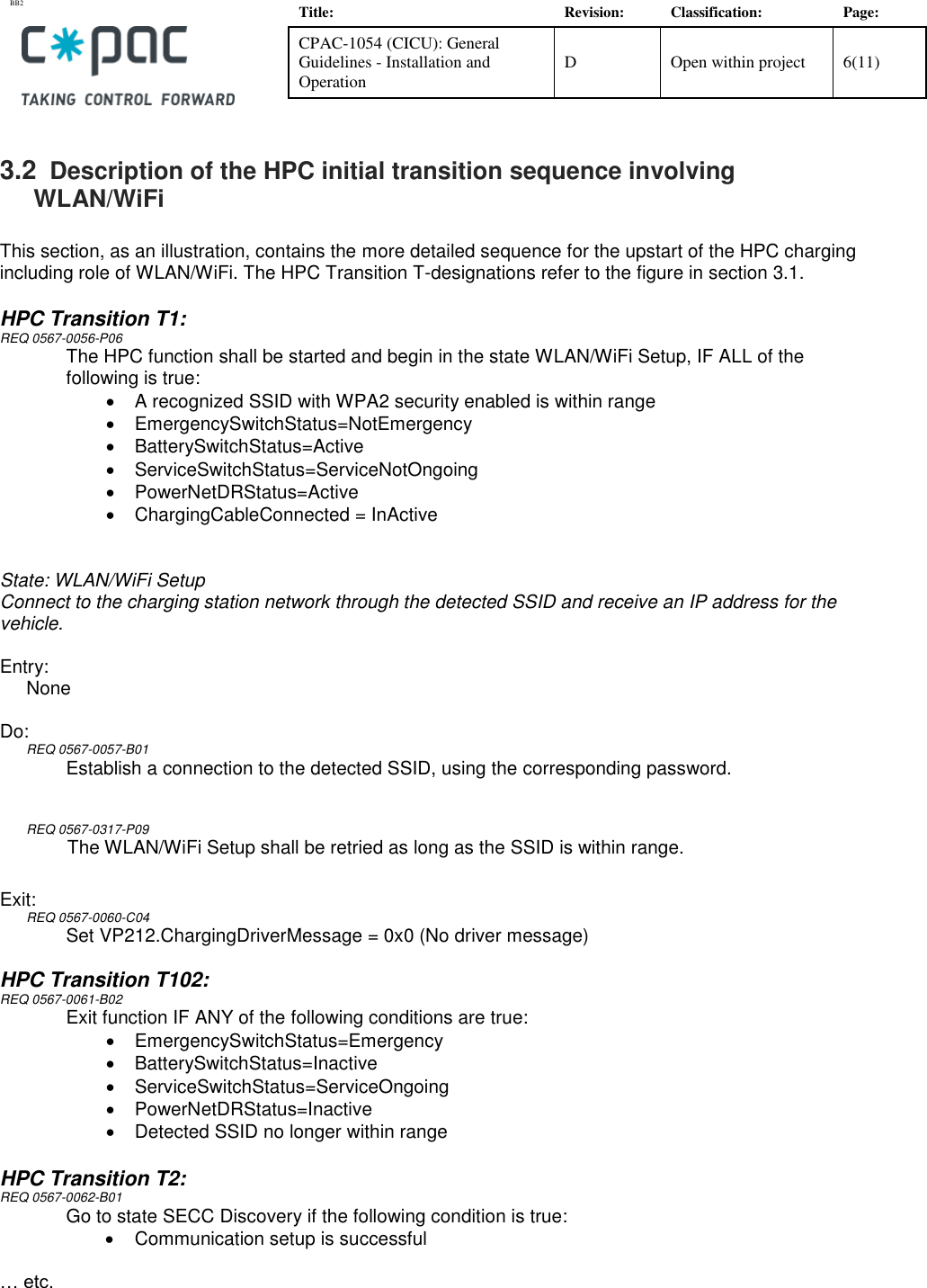 BB2    Title: Revision: Classification: Page: CPAC-1054 (CICU): General Guidelines - Installation and Operation D Open within project 6(11)   3.2  Description of the HPC initial transition sequence involving WLAN/WiFi   This section, as an illustration, contains the more detailed sequence for the upstart of the HPC charging including role of WLAN/WiFi. The HPC Transition T-designations refer to the figure in section 3.1.   HPC Transition T1: REQ 0567-0056-P06 The HPC function shall be started and begin in the state WLAN/WiFi Setup, IF ALL of the following is true: •  A recognized SSID with WPA2 security enabled is within range  •  EmergencySwitchStatus=NotEmergency •  BatterySwitchStatus=Active •  ServiceSwitchStatus=ServiceNotOngoing •  PowerNetDRStatus=Active •  ChargingCableConnected = InActive  State: WLAN/WiFi Setup Connect to the charging station network through the detected SSID and receive an IP address for the vehicle.  Entry: None  Do: REQ 0567-0057-B01 Establish a connection to the detected SSID, using the corresponding password.   REQ 0567-0317-P09 The WLAN/WiFi Setup shall be retried as long as the SSID is within range.   Exit: REQ 0567-0060-C04 Set VP212.ChargingDriverMessage = 0x0 (No driver message)  HPC Transition T102: REQ 0567-0061-B02 Exit function IF ANY of the following conditions are true:  •  EmergencySwitchStatus=Emergency •  BatterySwitchStatus=Inactive •  ServiceSwitchStatus=ServiceOngoing •  PowerNetDRStatus=Inactive •  Detected SSID no longer within range  HPC Transition T2: REQ 0567-0062-B01 Go to state SECC Discovery if the following condition is true: •  Communication setup is successful  … etc.     