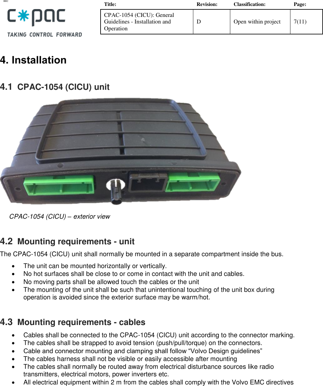 BB2    Title: Revision: Classification: Page: CPAC-1054 (CICU): General Guidelines - Installation and Operation D Open within project 7(11)   4. Installation 4.1  CPAC-1054 (CICU) unit       CPAC-1054 (CICU) – exterior view            4.2  Mounting requirements - unit The CPAC-1054 (CICU) unit shall normally be mounted in a separate compartment inside the bus.  •  The unit can be mounted horizontally or vertically. •  No hot surfaces shall be close to or come in contact with the unit and cables.  •  No moving parts shall be allowed touch the cables or the unit •  The mounting of the unit shall be such that unintentional touching of the unit box during operation is avoided since the exterior surface may be warm/hot. 4.3  Mounting requirements - cables •  Cables shall be connected to the CPAC-1054 (CICU) unit according to the connector marking. •  The cables shall be strapped to avoid tension (push/pull/torque) on the connectors. • Cable and connector mounting and clamping shall follow “Volvo Design guidelines” •  The cables harness shall not be visible or easily accessible after mounting •  The cables shall normally be routed away from electrical disturbance sources like radio transmitters, electrical motors, power inverters etc. •  All electrical equipment within 2 m from the cables shall comply with the Volvo EMC directives        