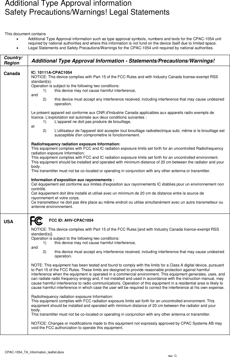   Additional Type Approval information Safety Precautions/Warnings! Legal Statements CPAC-1054_TA_Information_leaflet.docx                           rev: C   This document contains    Additional Type Approval information such as type approval symbols, numbers and texts for the CPAC-1054 unit required by national authorities and where this information is not fund on the device itself due to limited space.    Legal Statements and Safety Precautions/Warnings for the CPAC-1054 unit required by national authorities.  Country/Region  Additional Type Approval Information - Statements/Precautions/Warnings!  Canada   IC: 10111A-CPAC1054 NOTICE: This device complies with Part 15 of the FCC Rules and with Industry Canada license-exempt RSS standard(s). Operation is subject to the following two conditions: 1)  this device may not cause harmful interference,  and  2)  this device must accept any interference received, including interference that may cause undesired operation.  Le présent appareil est conforme aux CNR d&apos;Industrie Canada applicables aux appareils radio exempts de licence. L&apos;exploitation est autorisée aux deux conditions suivantes : 1) L’appareil ne doit pas produire de brouillage,  et   2)  L&apos;utilisateur de l&apos;appareil doit accepter tout brouillage radioélectrique subi, même si le brouillage est susceptible d&apos;en compromettre le fonctionnement.  Radiofrequency radiation exposure Information: This equipment complies with FCC and IC radiation exposure limits set forth for an uncontrolled Radiofrequency radiation exposure Information: This equipment complies with FCC and IC radiation exposure limits set forth for an uncontrolled environment. This equipment should be installed and operated with minimum distance of 20 cm between the radiator and your body. This transmitter must not be co-located or operating in conjunction with any other antenna or transmitter.  Information d&apos;exposition aux rayonnements : Cet équipement est conforme aux limites d&apos;exposition aux rayonnements IC établies pour un environnement non contrôlé.  Cet équipement doit être installé et utilisé avec un minimum de 20 cm de distance entre la source de rayonnement et votre corps. Ce transmetteur ne doit pas être place au même endroit ou utilise simultanément avec un autre transmetteur ou antenne environnement.    USA  FCC ID: AHV-CPAC1054  NOTICE: This device complies with Part 15 of the FCC Rules [and with Industry Canada licence-exempt RSS standard(s)]. Operation is subject to the following two conditions: 1)  this device may not cause harmful interference,  and  2)  this device must accept any interference received, including interference that may cause undesired operation.  NOTE: This equipment has been tested and found to comply with the limits for a Class A digital device, pursuant to Part 15 of the FCC Rules. These limits are designed to provide reasonable protection against harmful interference when the equipment is operated in a commercial environment. This equipment generates, uses, and can radiate radio frequency energy and, if not installed and used in accordance with the instruction manual, may cause harmful interference to radio communications. Operation of this equipment in a residential area is likely to cause harmful interference in which case the user will be required to correct the interference at his own expense.  Radiofrequency radiation exposure Information: This equipment complies with FCC radiation exposure limits set forth for an uncontrolled environment. This equipment should be installed and operated with minimum distance of 20 cm between the radiator and your body. This transmitter must not be co-located or operating in conjunction with any other antenna or transmitter.  NOTICE: Changes or modifications made to this equipment not expressly approved by CPAC Systems AB may void the FCC authorization to operate this equipment.    