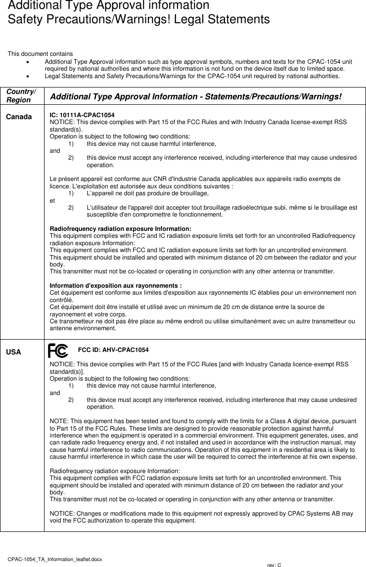   Additional Type Approval information Safety Precautions/Warnings! Legal Statements CPAC-1054_TA_Information_leaflet.docx                           rev: C   This document contains    Additional Type Approval information such as type approval symbols, numbers and texts for the CPAC-1054 unit required by national authorities and where this information is not fund on the device itself due to limited space.    Legal Statements and Safety Precautions/Warnings for the CPAC-1054 unit required by national authorities.  Country/Region  Additional Type Approval Information - Statements/Precautions/Warnings!  Canada   IC: 10111A-CPAC1054 NOTICE: This device complies with Part 15 of the FCC Rules and with Industry Canada license-exempt RSS standard(s). Operation is subject to the following two conditions: 1)  this device may not cause harmful interference,  and  2)  this device must accept any interference received, including interference that may cause undesired operation.  Le présent appareil est conforme aux CNR d&apos;Industrie Canada applicables aux appareils radio exempts de licence. L&apos;exploitation est autorisée aux deux conditions suivantes : 1) L’appareil ne doit pas produire de brouillage,  et   2)  L&apos;utilisateur de l&apos;appareil doit accepter tout brouillage radioélectrique subi, même si le brouillage est susceptible d&apos;en compromettre le fonctionnement.  Radiofrequency radiation exposure Information: This equipment complies with FCC and IC radiation exposure limits set forth for an uncontrolled Radiofrequency radiation exposure Information: This equipment complies with FCC and IC radiation exposure limits set forth for an uncontrolled environment. This equipment should be installed and operated with minimum distance of 20 cm between the radiator and your body. This transmitter must not be co-located or operating in conjunction with any other antenna or transmitter.  Information d&apos;exposition aux rayonnements : Cet équipement est conforme aux limites d&apos;exposition aux rayonnements IC établies pour un environnement non contrôlé.  Cet équipement doit être installé et utilisé avec un minimum de 20 cm de distance entre la source de rayonnement et votre corps. Ce transmetteur ne doit pas être place au même endroit ou utilise simultanément avec un autre transmetteur ou antenne environnement.    USA  FCC ID: AHV-CPAC1054  NOTICE: This device complies with Part 15 of the FCC Rules [and with Industry Canada licence-exempt RSS standard(s)]. Operation is subject to the following two conditions: 1)  this device may not cause harmful interference,  and  2)  this device must accept any interference received, including interference that may cause undesired operation.  NOTE: This equipment has been tested and found to comply with the limits for a Class A digital device, pursuant to Part 15 of the FCC Rules. These limits are designed to provide reasonable protection against harmful interference when the equipment is operated in a commercial environment. This equipment generates, uses, and can radiate radio frequency energy and, if not installed and used in accordance with the instruction manual, may cause harmful interference to radio communications. Operation of this equipment in a residential area is likely to cause harmful interference in which case the user will be required to correct the interference at his own expense.  Radiofrequency radiation exposure Information: This equipment complies with FCC radiation exposure limits set forth for an uncontrolled environment. This equipment should be installed and operated with minimum distance of 20 cm between the radiator and your body. This transmitter must not be co-located or operating in conjunction with any other antenna or transmitter.  NOTICE: Changes or modifications made to this equipment not expressly approved by CPAC Systems AB may void the FCC authorization to operate this equipment.    