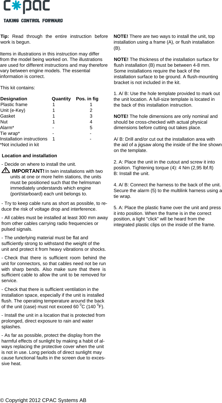  &copy; Copyright 2012 CPAC Systems AB   Tip:  Read through the entire instruction before work is begun. Items in illustrations in this instruction may differ from the model being worked on. The illustrations are used for different instructions and may thereforevary between engine models. The essential information is correct. This kit contains:  Designation  Quantity    Pos. in fig Plastic frame  1    1 Unit (e-Key)  1    2 Gasket 1 3 Nut 1  4 Alarm* -  5 Tie wrap*  -    - Installation instructions  1    - *Not included in kit  Location and installation - Decide on where to install the unit.  IMPORTANT! In twin installations with two units at one or more helm stations, the units must be positioned such that the helmsman immediately understands which engine (port/starboard) each unit belongs to. - Try to keep cable runs as short as possible, to re-duce the risk of voltage drop and interference. - All cables must be installed at least 300 mm awayfrom other cables carrying radio frequencies or pulsed signals. - The underlying material must be flat and sufficiently strong to withstand the weight of the unit and protect it from heavy vibrations or shocks. - Check that there is sufficient room behind the unit for connectors, so that cables need not be run with sharp bends. Also make sure that there is sufficient cable to allow the unit to be removed for service. - Check that there is sufficient ventilation in the installation space, especially if the unit is installed flush. The operating temperature around the back of the unit (case) must not exceed 60 0C (140 0F). - Install the unit in a location that is protected from prolonged, direct exposure to rain and water splashes. - As far as possible, protect the display from the harmful effects of sunlight by making a habit of al- ways replacing the protective cover when the unit is not in use. Long periods of direct sunlight may cause functional faults in the screen due to exces- sive heat.  NOTE! There are two ways to install the unit, top installation using a frame (A), or flush installation (B). NOTE! The thickness of the installation surface for flush installation (B) must be between 4-8 mm. Some installations require the back of the installation surface to be ground. A flush-mounting bracket is not included in the kit. 1. A/ B: Use the hole template provided to mark out the unit location. A full-size template is located in the back of this installation instruction. NOTE! The hole dimensions are only nominal and should be cross-checked with actual physical dimensions before cutting out takes place. A/ B: Drill and/or cut out the installation area with the aid of a jigsaw along the inside of the line shown on the template. 2. A: Place the unit in the cutout and screw it into position. Tightening torque (4): 4 Nm (2,95 lbf.ft) B: Install the unit. 4. A/ B: Connect the harness to the back of the unit.Secure the alarm (5) to the multilink harness using a tie wrap. 5. A: Place the plastic frame over the unit and press it into position. When the frame is in the correct position, a light "click" will be heard from the integrated plastic clips on the inside of the frame.    