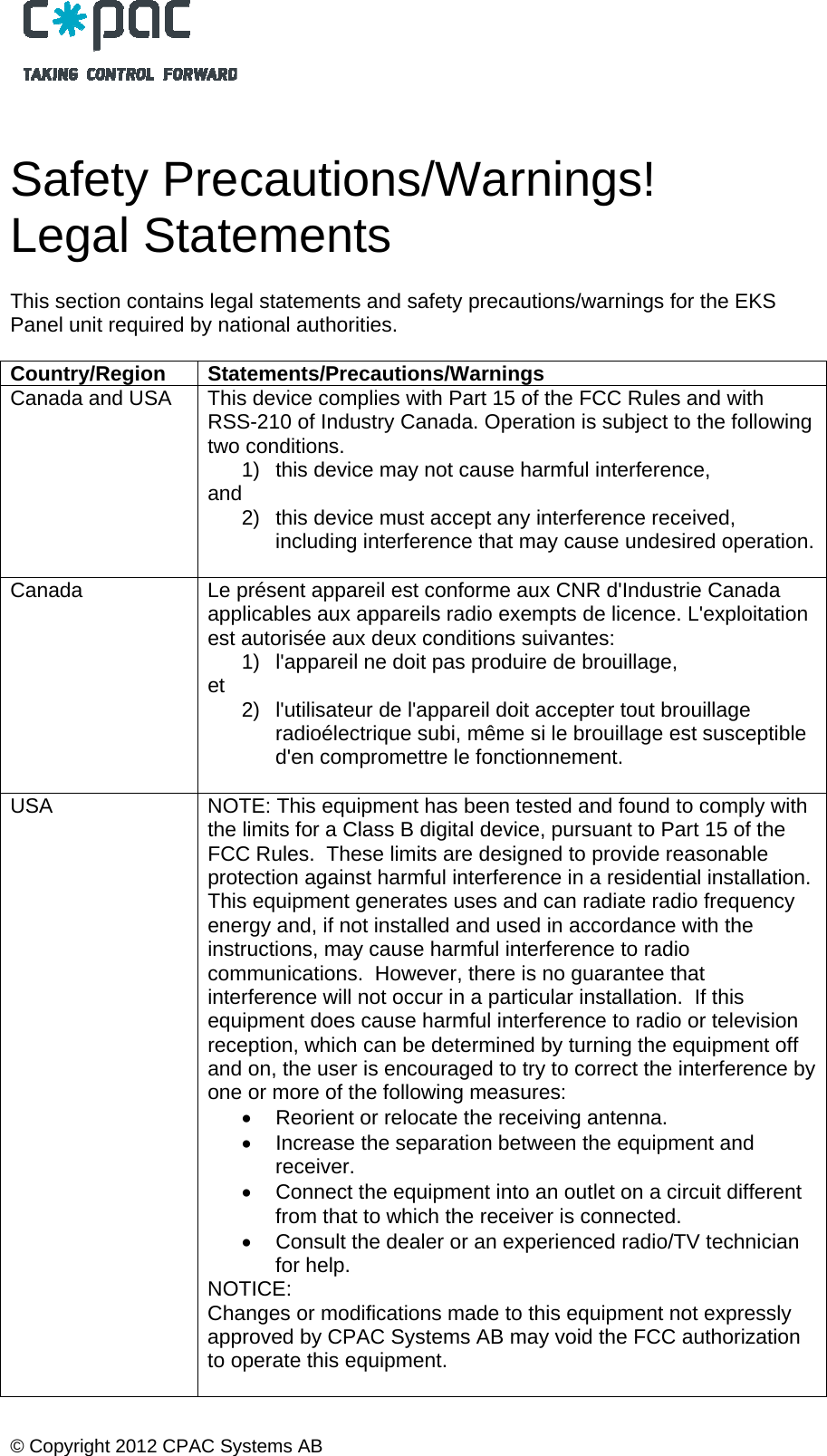  &copy; Copyright 2012 CPAC Systems AB    Safety Precautions/Warnings! Legal Statements  This section contains legal statements and safety precautions/warnings for the EKS Panel unit required by national authorities.  Country/Region Statements/Precautions/Warnings Canada and USA  This device complies with Part 15 of the FCC Rules and with RSS-210 of Industry Canada. Operation is subject to the following two conditions.  1)  this device may not cause harmful interference,  and  2)  this device must accept any interference received, including interference that may cause undesired operation.  Canada  Le pr&eacute;sent appareil est conforme aux CNR d'Industrie Canada applicables aux appareils radio exempts de licence. L'exploitation est autoris&eacute;e aux deux conditions suivantes: 1)  l'appareil ne doit pas produire de brouillage,  et   2)  l'utilisateur de l'appareil doit accepter tout brouillage radio&eacute;lectrique subi, m&ecirc;me si le brouillage est susceptible d'en compromettre le fonctionnement.  USA  NOTE: This equipment has been tested and found to comply with the limits for a Class B digital device, pursuant to Part 15 of the FCC Rules.  These limits are designed to provide reasonable protection against harmful interference in a residential installation. This equipment generates uses and can radiate radio frequency energy and, if not installed and used in accordance with the instructions, may cause harmful interference to radio communications.  However, there is no guarantee that interference will not occur in a particular installation.  If this equipment does cause harmful interference to radio or television reception, which can be determined by turning the equipment off and on, the user is encouraged to try to correct the interference by one or more of the following measures:   Reorient or relocate the receiving antenna.   Increase the separation between the equipment and receiver.   Connect the equipment into an outlet on a circuit different from that to which the receiver is connected.   Consult the dealer or an experienced radio/TV technician for help. NOTICE: Changes or modifications made to this equipment not expressly approved by CPAC Systems AB may void the FCC authorization to operate this equipment.   