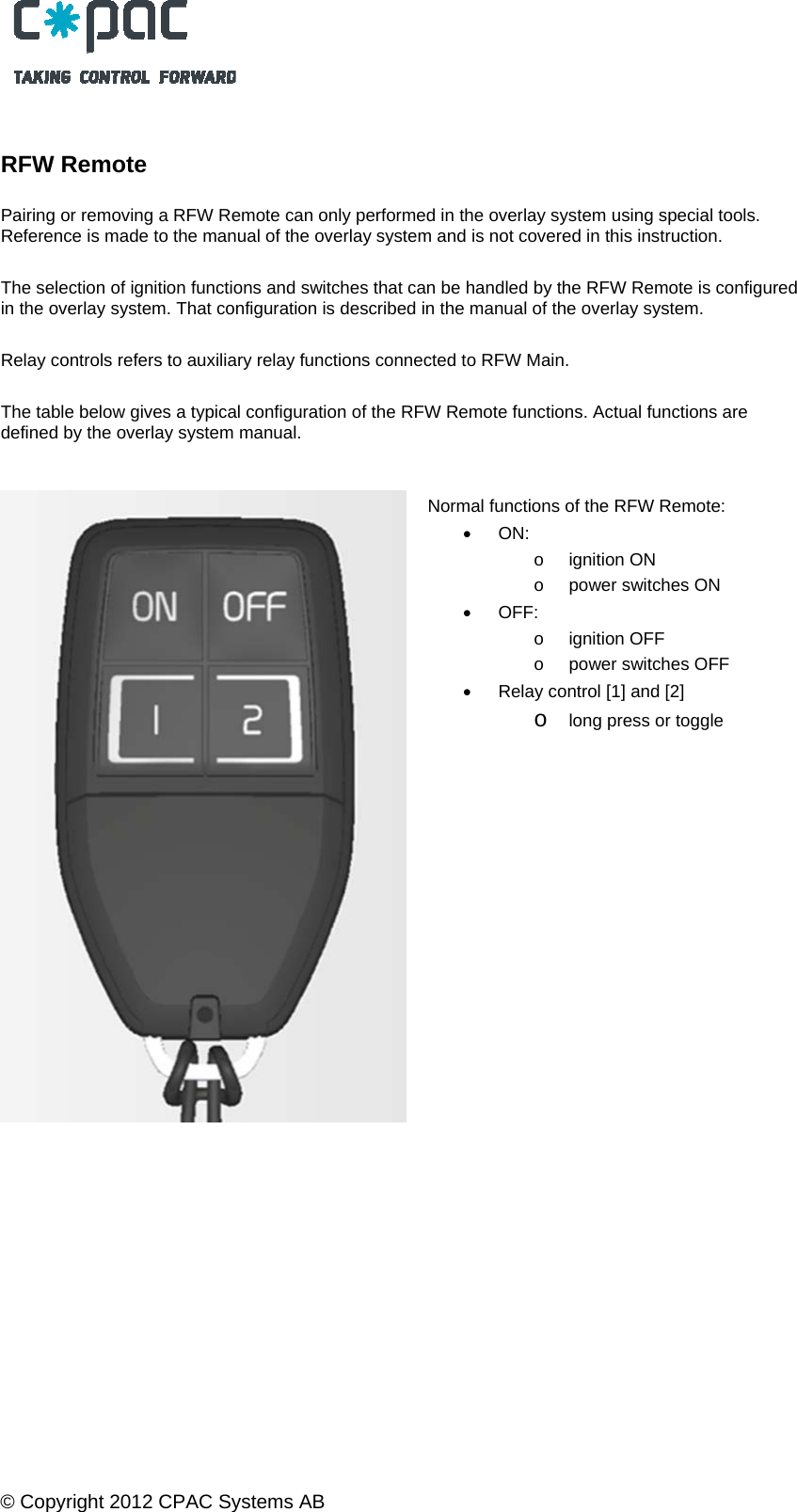  &copy; Copyright 2012 CPAC Systems AB      RFW Remote   Pairing or removing a RFW Remote can only performed in the overlay system using special tools. Reference is made to the manual of the overlay system and is not covered in this instruction.  The selection of ignition functions and switches that can be handled by the RFW Remote is configured in the overlay system. That configuration is described in the manual of the overlay system.  Relay controls refers to auxiliary relay functions connected to RFW Main.  The table below gives a typical configuration of the RFW Remote functions. Actual functions are defined by the overlay system manual.    Normal functions of the RFW Remote:  ON:  o ignition ON  o  power switches ON  OFF: o ignition OFF o  power switches OFF   Relay control [1] and [2] o long press or toggle 