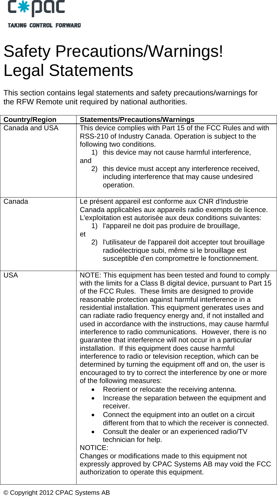  &copy; Copyright 2012 CPAC Systems AB   Safety Precautions/Warnings! Legal Statements  This section contains legal statements and safety precautions/warnings for the RFW Remote unit required by national authorities.  Country/Region Statements/Precautions/Warnings Canada and USA  This device complies with Part 15 of the FCC Rules and with RSS-210 of Industry Canada. Operation is subject to the following two conditions.  1)  this device may not cause harmful interference,  and  2)  this device must accept any interference received, including interference that may cause undesired operation.   Canada  Le pr&eacute;sent appareil est conforme aux CNR d'Industrie Canada applicables aux appareils radio exempts de licence. L'exploitation est autoris&eacute;e aux deux conditions suivantes: 1)  l'appareil ne doit pas produire de brouillage,  et   2)  l'utilisateur de l'appareil doit accepter tout brouillage radio&eacute;lectrique subi, m&ecirc;me si le brouillage est susceptible d'en compromettre le fonctionnement.  USA  NOTE: This equipment has been tested and found to comply with the limits for a Class B digital device, pursuant to Part 15 of the FCC Rules.  These limits are designed to provide reasonable protection against harmful interference in a residential installation. This equipment generates uses and can radiate radio frequency energy and, if not installed and used in accordance with the instructions, may cause harmful interference to radio communications.  However, there is no guarantee that interference will not occur in a particular installation.  If this equipment does cause harmful interference to radio or television reception, which can be determined by turning the equipment off and on, the user is encouraged to try to correct the interference by one or more of the following measures:   Reorient or relocate the receiving antenna.   Increase the separation between the equipment and receiver.   Connect the equipment into an outlet on a circuit different from that to which the receiver is connected.   Consult the dealer or an experienced radio/TV technician for help. NOTICE: Changes or modifications made to this equipment not expressly approved by CPAC Systems AB may void the FCC authorization to operate this equipment.  
