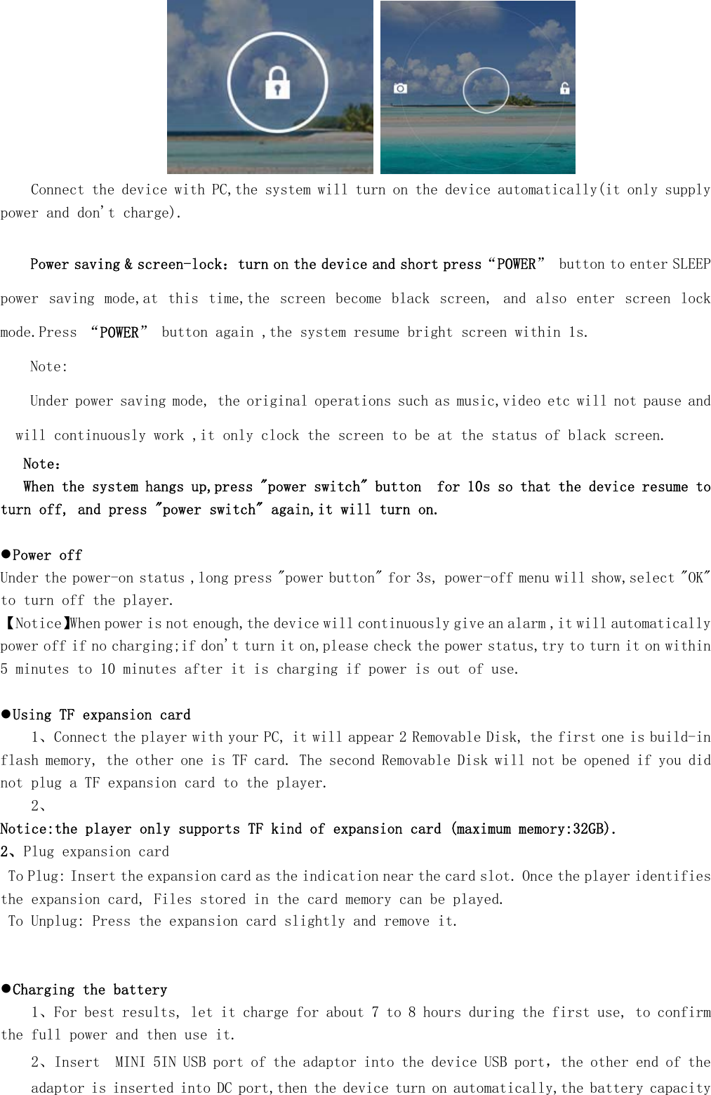      Connect the device with PC,the system will turn on the device automatically(it only supply power and don't charge).  Power saving &amp; screen-lock：turn on the device and short press&ldquo;POWER&rdquo; button to enter SLEEP power  saving  mode,at  this  time,the  screen become black  screen,  and  also  enter  screen  lock mode.Press &ldquo;POWER&rdquo; button again ,the system resume bright screen within 1s. Note: Under power saving mode, the original operations such as music,video etc will not pause and will continuously work ,it only clock the screen to be at the status of black screen.    Note：    When the system hangs up,press "power switch" button  for 10s so that the device resume to turn off, and press "power switch" again,it will turn on.  z Power off Under the power-on status ,long press "power button" for 3s, power-off menu will show,select "OK" to turn off the player. 【Notice】When power is not enough,the device will continuously give an alarm ,it will automatically power off if no charging;if don't turn it on,please check the power status,try to turn it on within 5 minutes to 10 minutes after it is charging if power is out of use.   z Using TF expansion card 1、Connect the player with your PC, it will appear 2 Removable Disk, the first one is build-in flash memory, the other one is TF card. The second Removable Disk will not be opened if you did not plug a TF expansion card to the player. 2、 Notice:the player only supports TF kind of expansion card (maximum memory:32GB).  2、Plug expansion card  To Plug: Insert the expansion card as the indication near the card slot. Once the player identifies the expansion card, Files stored in the card memory can be played.    To Unplug: Press the expansion card slightly and remove it.    z Charging the battery 1、For best results, let it charge for about 7 to 8 hours during the first use, to confirm the full power and then use it.  2、Insert  MINI 5IN USB port of the adaptor into the device USB port，the other end of the adaptor is inserted into DC port,then the device turn on automatically,the battery capacity 