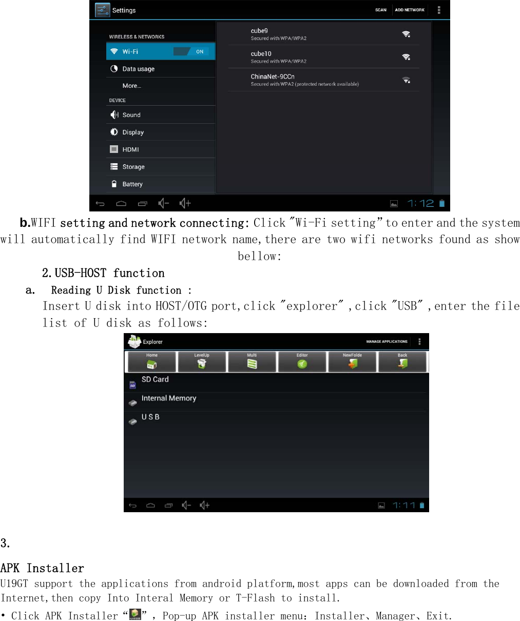    b.WIFI setting and network connecting: Click "Wi-Fi setting&rdquo;to enter and the system will automatically find WIFI network name,there are two wifi networks found as show bellow: 2.USB-HOST function a.  Reading U Disk function : Insert U disk into HOST/OTG port,click "explorer" ,click "USB" ,enter the file list of U disk as follows:         3. APK Installer U19GT support the applications from android platform,most apps can be downloaded from the Internet,then copy Into Interal Memory or T-Flash to install. &bull; Click APK Installer&ldquo; &rdquo;，Pop-up APK installer menu：Installer、Manager、Exit. 