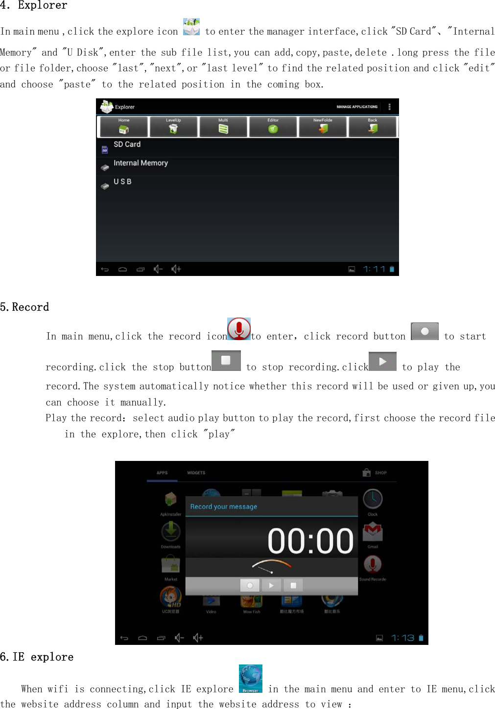   4．Explorer In main menu ,click the explore icon   to enter the manager interface,click "SD Card"、"Internal Memory" and "U Disk",enter the sub file list,you can add,copy,paste,delete .long press the file or file folder,choose "last","next",or "last level" to find the related position and click "edit" and choose "paste" to the related position in the coming box.    5.Record In main menu,click the record icon to enter，click record button   to start recording.click the stop button  to stop recording.click  to play the record.The system automatically notice whether this record will be used or given up,you can choose it manually. Play the record：select audio play button to play the record,first choose the record file in the explore,then click "play"   6.IE explore     When wifi is connecting,click IE explore   in the main menu and enter to IE menu,click the website address column and input the website address to view ：  