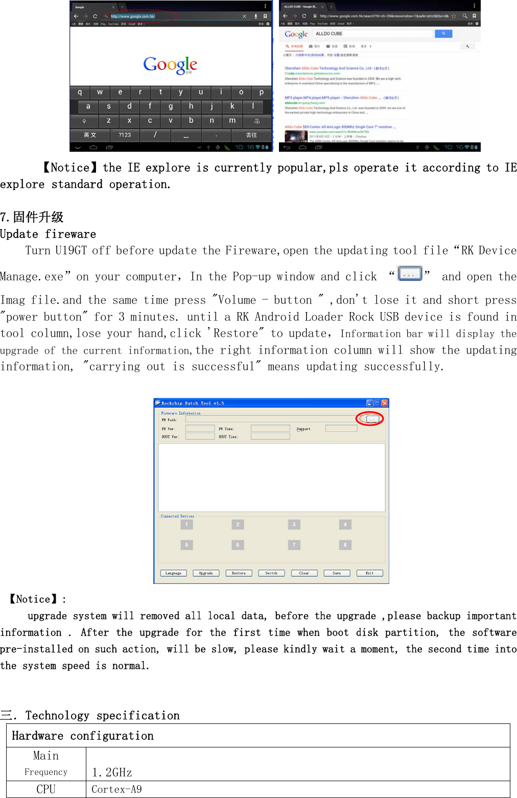     【Notice】the IE explore is currently popular,pls operate it according to IE explore standard operation.   7.固件升级 Update fireware Turn U19GT off before update the Fireware,open the updating tool file&ldquo;RK Device Manage.exe&rdquo;on your computer，In the Pop-up window and click &ldquo; &rdquo; and open the Imag file.and the same time press "Volume - button " ,don't lose it and short press "power button" for 3 minutes. until a RK Android Loader Rock USB device is found in tool column,lose your hand,click 'Restore" to update，Information bar will display the upgrade of the current information,the right information column will show the updating information, "carrying out is successful" means updating successfully.   【Notice】:     upgrade system will removed all local data, before the upgrade ,please backup important information . After the  upgrade for the  first time when  boot disk partition, the software pre-installed on such action, will be slow, please kindly wait a moment, the second time into the system speed is normal.   三．Technology specification Hardware configuration Main Frequency 1.2GHz CPU  Cortex-A9 