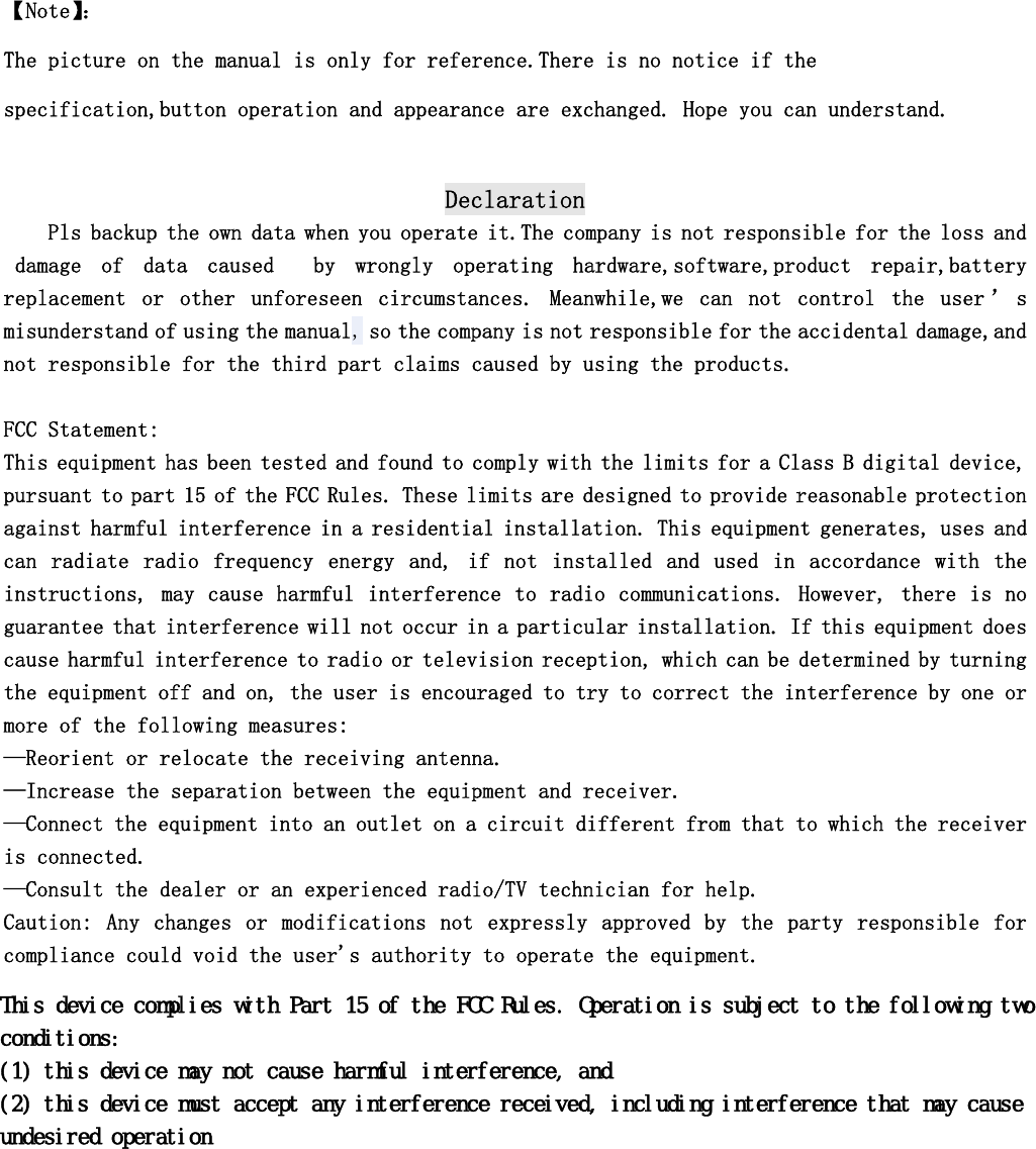   【Note】： The picture on the manual is only for reference.There is no notice if the specification,button operation and appearance are exchanged. Hope you can understand.  Declaration Pls backup the own data when you operate it.The company is not responsible for the loss and  damage  of  data  caused    by  wrongly  operating  hardware,software,product  repair,battery replacement  or  other  unforeseen  circumstances.  Meanwhile,we  can  not  control  the  user &rsquo; s misunderstand of using the manual, so the company is not responsible for the accidental damage,and not responsible for the third part claims caused by using the products.     FCC Statement: This equipment has been tested and found to comply with the limits for a Class B digital device, pursuant to part 15 of the FCC Rules. These limits are designed to provide reasonable protection against harmful interference in a residential installation. This equipment generates, uses and can  radiate  radio  frequency  energy  and,  if  not  installed  and  used  in  accordance  with  the instructions, may cause harmful interference to radio communications. However, there is no guarantee that interference will not occur in a particular installation. If this equipment does cause harmful interference to radio or television reception, which can be determined by turning the equipment off and on, the user is encouraged to try to correct the interference by one or more of the following measures: &mdash;Reorient or relocate the receiving antenna. &mdash;Increase the separation between the equipment and receiver. &mdash;Connect the equipment into an outlet on a circuit different from that to which the receiver is connected. &mdash;Consult the dealer or an experienced radio/TV technician for help. Caution:  Any  changes  or  modifications  not  expressly  approved  by  the  party  responsible for compliance could void the user's authority to operate the equipment.   7KLVGHYLFHFRPSOLHVZLWK3DUWRIWKH)&amp;&amp;5XOHV2SHUDWLRQLVVXEMHFWWRWKHIROORZLQJWZRFRQGLWLRQVWKLVGHYLFHPD\QRWFDXVHKDUPIXOLQWHUIHUHQFHDQGWKLVGHYLFHPXVWDFFHSWDQ\LQWHUIHUHQFHUHFHLYHGLQFOXGLQJLQWHUIHUHQFHWKDWPD\FDXVHXQGHVLUHGRSHUDWLRQ
