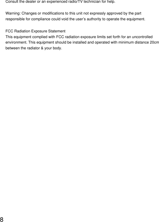 8Consult the dealer or an experienced radio/TV technician for help.Warning: Changes or modifications to this unit not expressly approved by the part responsible for compliance could void the user&rsquo;s authority to operate the equipment.FCC Radiation Exposure StatementThis equipment complied with FCC radiation exposure limits set forth for an uncontrolled environment. This equipment should be installed and operated with minimum distance 20cm between the radiator &amp; your body.