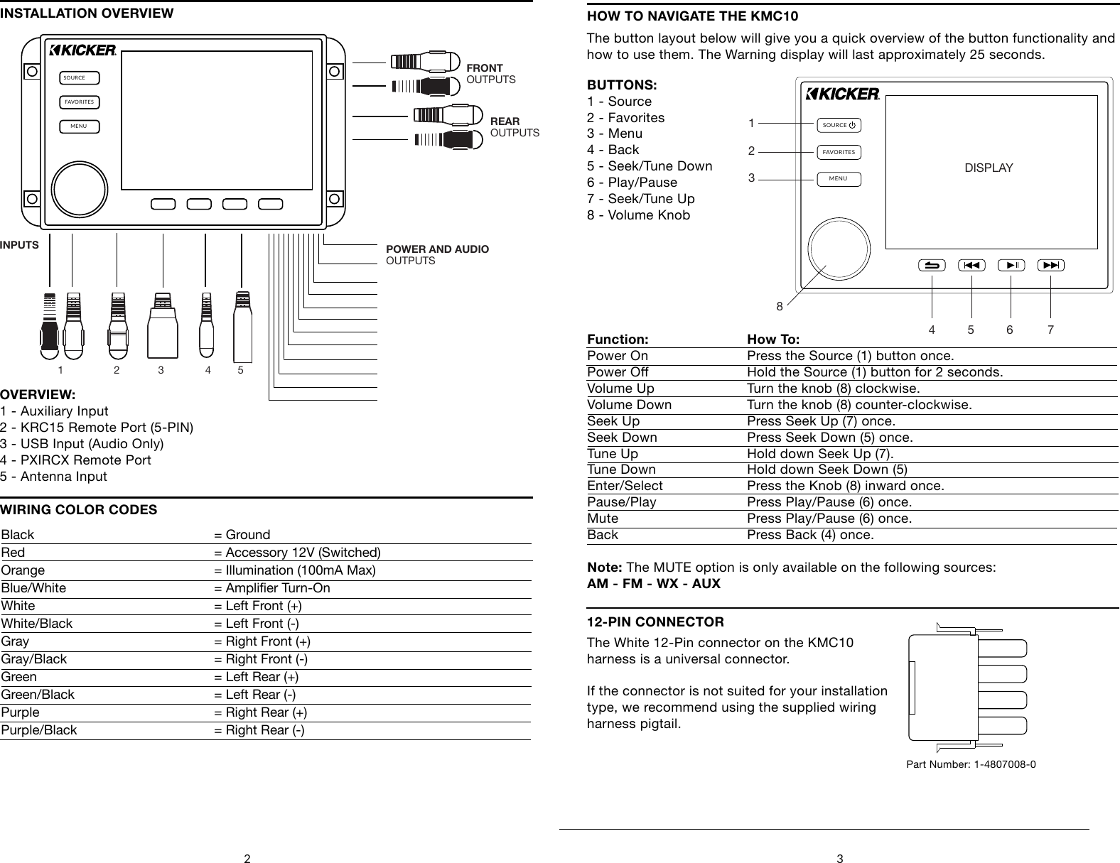 2 3SOURCEFAVORITESMENUFRONTOUTPUTSREAROUTPUTSPOWER AND AUDIOOUTPUTSINPUTS1                 2             3              4         5OVERVIEW:1 - Auxiliary Input2 - KRC15 Remote Port (5-PIN)3 - USB Input (Audio Only)4 - PXIRCX Remote Port5 - Antenna InputWIRING COLOR CODESINSTALLATION OVERVIEWBlack         = GroundRed         = Accessory 12V (Switched)Orange         = Illumination (100mA Max)Blue/White      = Amplier Turn-OnWhite         = Left Front (+)White/Black       = Left Front (-)Gray         = Right Front (+)Gray/Black      = Right Front (-)Green         = Left Rear (+)Green/Black       = Left Rear (-)Purple         = Right Rear (+)Purple/Black      = Right Rear (-)HOW TO NAVIGATE THE KMC10The button layout below will give you a quick overview of the button functionality and how to use them. The Warning display will last approximately 25 seconds.SOURCEFAVORITESMENUDISPLAY4     5        6    71      2       38BUTTONS:1 - Source2 - Favorites3 - Menu4 - Back5 - Seek/Tune Down6 - Play/Pause7 - Seek/Tune Up8 - Volume KnobFunction:  How To:    Power On    Press the Source (1) button once.Power O    Hold the Source (1) button for 2 seconds.Volume Up    Turn the knob (8) clockwise.Volume Down    Turn the knob (8) counter-clockwise.Seek Up     Press Seek Up (7) once.Seek Down    Press Seek Down (5) once.Tune Up     Hold down Seek Up (7). Tune Down    Hold down Seek Down (5)Enter/Select    Press the Knob (8) inward once.Pause/Play    Press Play/Pause (6) once.Mute      Press Play/Pause (6) once.Back      Press Back (4) once.Note: The MUTE option is only available on the following sources:AM - FM - WX - AUX12-PIN CONNECTORThe White 12-Pin connector on the KMC10harness is a universal connector.If the connector is not suited for your installationtype, we recommend using the supplied wiring harness pigtail.Part Number: 1-4807008-0