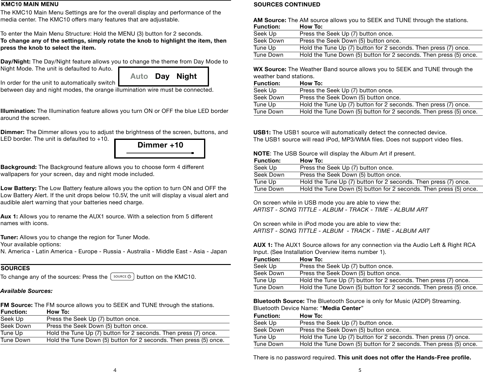 The KMC10 Main Menu Settings are for the overall display and performance of the media center. The KMC10 oers many features that are adjustable.To enter the Main Menu Structure: Hold the MENU (3) button for 2 seconds.To change any of the settings, simply rotate the knob to highlight the item, then press the knob to select the item.Day/Night: The Day/Night feature allows you to change the theme from Day Mode to Night Mode. The unit is defaulted to Auto.In order for the unit to automatically switch between day and night modes, the orange illumination wire must be connected.Illumination: The Illumination feature allows you turn ON or OFF the blue LED border around the screen.Dimmer: The Dimmer allows you to adjust the brightness of the screen, buttons, and LED border. The unit is defaulted to +10.Background: The Background feature allows you to choose form 4 dierent wallpapers for your screen, day and night mode included.Low Battery: The Low Battery feature allows you the option to turn ON and OFF theLow Battery Alert. If the unit drops below 10.5V, the unit will display a visual alert and audible alert warning that your batteries need charge.Aux 1: Allows you to rename the AUX1 source. With a selection from 5 dierent names with icons.Tuner: Allows you to change the region for Tuner Mode.Your available options: N. America - Latin America - Europe - Russia - Australia - Middle East - Asia - JapanAM Source: The AM source allows you to SEEK and TUNE through the stations.WX Source: The Weather Band source allows you to SEEK and TUNE through the weather band stations. USB1: The USB1 source will automatically detect the connected device.The USB1 source will read iPod, MP3/WMA les. Does not support video les.NOTE: The USB Source will display the Album Art if present.On screen while in USB mode you are able to view the: ARTIST - SONG TITTLE - ALBUM - TRACK - TIME - ALBUM ARTOn screen while in iPod mode you are able to view the: ARTIST - SONG TITTLE - ALBUM  - TRACK - TIME - ALBUM ARTAUX 1: The AUX1 Source allows for any connection via the Audio Left &amp; Right RCA Input. (See Installation Overview items number 1).Bluetooth Source: The Bluetooth Source is only for Music (A2DP) Streaming.Bluetooth Device Name: &ldquo;Media Center&rdquo; There is no password required. This unit does not oer the Hands-Free prole.SOURCES CONTINUEDFunction: How To:    Seek Up   Press the Seek Up (7) button once.Seek Down  Press the Seek Down (5) button once.Tune Up   Hold the Tune Up (7) button for 2 seconds. Then press (7) once.Tune Down  Hold the Tune Down (5) button for 2 seconds. Then press (5) once.Function: How To:    Seek Up   Press the Seek Up (7) button once.Seek Down  Press the Seek Down (5) button once.Tune Up   Hold the Tune Up (7) button for 2 seconds. Then press (7) once.Tune Down  Hold the Tune Down (5) button for 2 seconds. Then press (5) once.5KMC10 MAIN MENUAuto   Day   NightDimmer +10To change any of the sources: Press the                 button on the KMC10.Available Sources:FM Source: The FM source allows you to SEEK and TUNE through the stations.SOURCESFunction: How To:    Seek Up   Press the Seek Up (7) button once.Seek Down  Press the Seek Down (5) button once.Tune Up   Hold the Tune Up (7) button for 2 seconds. Then press (7) once.Tune Down  Hold the Tune Down (5) button for 2 seconds. Then press (5) once.SOURCEFAVORITESMENUDISPLAY4     5        6    71      2       38Function: How To:    Seek Up   Press the Seek Up (7) button once.Seek Down  Press the Seek Down (5) button once.Tune Up   Hold the Tune Up (7) button for 2 seconds. Then press (7) once.Tune Down  Hold the Tune Down (5) button for 2 seconds. Then press (5) once.Function: How To:    Seek Up   Press the Seek Up (7) button once.Seek Down  Press the Seek Down (5) button once.Tune Up   Hold the Tune Up (7) button for 2 seconds. Then press (7) once.Tune Down  Hold the Tune Down (5) button for 2 seconds. Then press (5) once.Function: How To:    Seek Up   Press the Seek Up (7) button once.Seek Down  Press the Seek Down (5) button once.Tune Up   Hold the Tune Up (7) button for 2 seconds. Then press (7) once.Tune Down  Hold the Tune Down (5) button for 2 seconds. Then press (5) once.4