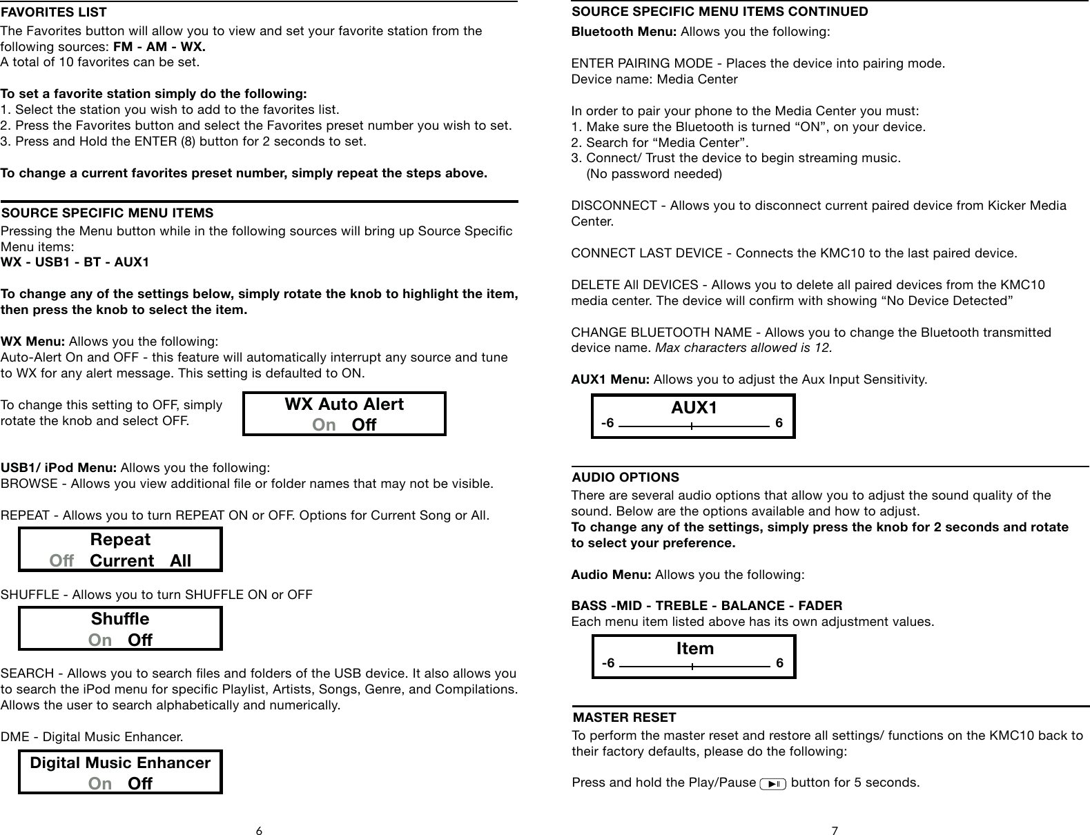 Pressing the Menu button while in the following sources will bring up Source Specic Menu items: WX - USB1 - BT - AUX1To change any of the settings below, simply rotate the knob to highlight the item, then press the knob to select the item.WX Menu: Allows you the following:Auto-Alert On and OFF - this feature will automatically interrupt any source and tune to WX for any alert message. This setting is defaulted to ON.To change this setting to OFF, simplyrotate the knob and select OFF.USB1/ iPod Menu: Allows you the following:BROWSE - Allows you view additional le or folder names that may not be visible.REPEAT - Allows you to turn REPEAT ON or OFF. Options for Current Song or All.SHUFFLE - Allows you to turn SHUFFLE ON or OFFSEARCH - Allows you to search les and folders of the USB device. It also allows you to search the iPod menu for specic Playlist, Artists, Songs, Genre, and Compilations.Allows the user to search alphabetically and numerically.DME - Digital Music Enhancer.SOURCE SPECIFIC MENU ITEMSRepeatO   Current   AllShueOn   ODigital Music EnhancerOn   OThere are several audio options that allow you to adjust the sound quality of the sound. Below are the options available and how to adjust.To change any of the settings, simply press the knob for 2 seconds and rotate to select your preference.Audio Menu: Allows you the following:BASS -MID - TREBLE - BALANCE - FADEREach menu item listed above has its own adjustment values.               AUDIO OPTIONSItem-6 66 7Bluetooth Menu: Allows you the following:ENTER PAIRING MODE - Places the device into pairing mode. Device name: Media CenterIn order to pair your phone to the Media Center you must:1. Make sure the Bluetooth is turned &ldquo;ON&rdquo;, on your device.2. Search for &ldquo;Media Center&rdquo;.3. Connect/ Trust the device to begin streaming music.     (No password needed)DISCONNECT - Allows you to disconnect current paired device from Kicker Media Center.CONNECT LAST DEVICE - Connects the KMC10 to the last paired device.DELETE All DEVICES - Allows you to delete all paired devices from the KMC10media center. The device will conrm with showing &ldquo;No Device Detected&rdquo;CHANGE BLUETOOTH NAME - Allows you to change the Bluetooth transmitteddevice name. Max characters allowed is 12.AUX1 Menu: Allows you to adjust the Aux Input Sensitivity.SOURCE SPECIFIC MENU ITEMS CONTINUEDFAVORITES LISTThe Favorites button will allow you to view and set your favorite station from the following sources: FM - AM - WX. A total of 10 favorites can be set.To set a favorite station simply do the following:1. Select the station you wish to add to the favorites list.2. Press the Favorites button and select the Favorites preset number you wish to set.3. Press and Hold the ENTER (8) button for 2 seconds to set.To change a current favorites preset number, simply repeat the steps above.WX Auto AlertOn   OAUX1-6 6To perform the master reset and restore all settings/ functions on the KMC10 back to their factory defaults, please do the following:Press and hold the Play/Pause         button for 5 seconds.MASTER RESETSOURCEFAVORITESMENUDISPLAY4     5        6    71      2       38