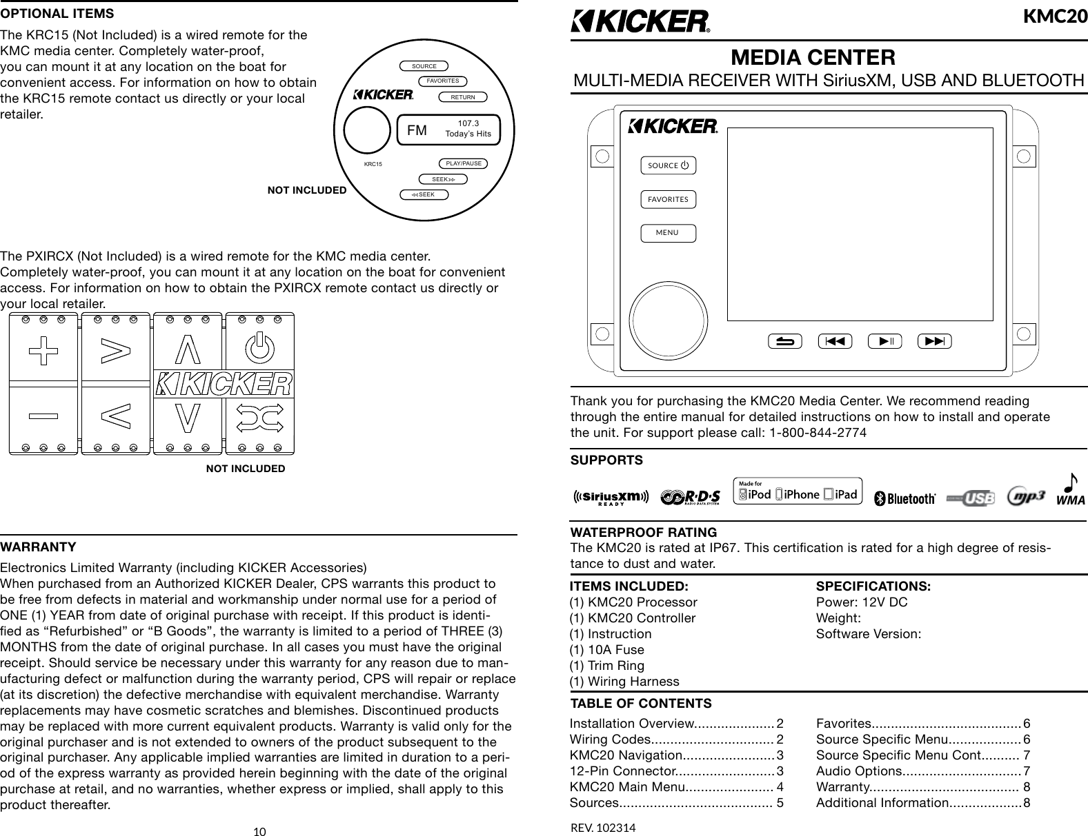 SOURCEFAVORITESMENUKMC20REV. 102314MEDIA CENTERMULTI-MEDIA RECEIVER WITH SiriusXM, USB AND BLUETOOTHThank you for purchasing the KMC20 Media Center. We recommend reading through the entire manual for detailed instructions on how to install and operate the unit. For support please call: 1-800-844-2774SUPPORTSWMAITEMS INCLUDED:(1) KMC20 Processor(1) KMC20 Controller(1) Instruction(1) 10A Fuse(1) Trim Ring(1) Wiring HarnessSPECIFICATIONS:Power: 12V DCWeight:Software Version:TABLE OF CONTENTSInstallation  Overview..................... 2Wiring Codes................................ 2KMC20  Navigation........................ 312-Pin  Connector.......................... 3KMC20 Main Menu....................... 4Sources........................................ 5Favorites....................................... 6Source Specic Menu................... 6Source Specic Menu Cont.......... 7Audio  Options............................... 7Warranty....................................... 8Additional  Information................... 810The KMC20 is rated at IP67. This certication is rated for a high degree of resis-tance to dust and water.WATERPROOF RATINGOPTIONAL ITEMSThe KRC15 (Not Included) is a wired remote for the KMC media center. Completely water-proof, you can mount it at any location on the boat for convenient access. For information on how to obtain the KRC15 remote contact us directly or your local retailer. The PXIRCX (Not Included) is a wired remote for the KMC media center. Completely water-proof, you can mount it at any location on the boat for convenient access. For information on how to obtain the PXIRCX remote contact us directly or your local retailer. FMToday&rsquo;s Hits107.3PLAY/PAUSESEEKRETURNFAVORITESSOURCEKRC15SEEKNOT INCLUDEDNOT INCLUDEDWARRANTYElectronics Limited Warranty (including KICKER Accessories)When purchased from an Authorized KICKER Dealer, CPS warrants this product to be free from defects in material and workmanship under normal use for a period of ONE (1) YEAR from date of original purchase with receipt. If this product is identi-ed as &ldquo;Refurbished&rdquo; or &ldquo;B Goods&rdquo;, the warranty is limited to a period of THREE (3) MONTHS from the date of original purchase. In all cases you must have the original receipt. Should service be necessary under this warranty for any reason due to man-ufacturing defect or malfunction during the warranty period, CPS will repair or replace (at its discretion) the defective merchandise with equivalent merchandise. Warranty replacements may have cosmetic scratches and blemishes. Discontinued products may be replaced with more current equivalent products. Warranty is valid only for the original purchaser and is not extended to owners of the product subsequent to the original purchaser. Any applicable implied warranties are limited in duration to a peri-od of the express warranty as provided herein beginning with the date of the original purchase at retail, and no warranties, whether express or implied, shall apply to this product thereafter. 