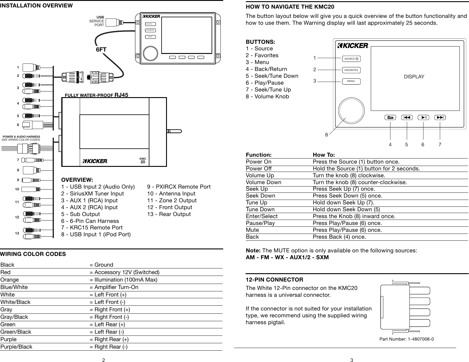 2 3SOURCEFAVORITESMENUKMC206FTPOWER &amp; AUDIO HARNESS(SEE WIRING COLOR CODES)12345678910111213USBSERVICEPORTOVERVIEW:1 - USB Input 2 (Audio Only)2 - SiriusXM Tuner Input3 - AUX 1 (RCA) Input4 - AUX 2 (RCA) Input5 - Sub Output6 - 6-Pin Can Harness7 - KRC15 Remote Port8 - USB Input 1 (iPod Port)WIRING COLOR CODESINSTALLATION OVERVIEWBlack         = GroundRed        = Accessory 12V (Switched)Orange         = Illumination (100mA Max)Blue/White      = Amplier Turn-OnWhite         = Left Front (+)White/Black       = Left Front (-)Gray         = Right Front (+)Gray/Black      = Right Front (-)Green         = Left Rear (+)Green/Black       = Left Rear (-)Purple         = Right Rear (+)Purple/Black      = Right Rear (-)HOW TO NAVIGATE THE KMC20The button layout below will give you a quick overview of the button functionality and how to use them. The Warning display will last approximately 25 seconds.SOURCEFAVORITESMENUDISPLAY4     5        6    71      2       38BUTTONS:1 - Source2 - Favorites3 - Menu4 - Back/Return5 - Seek/Tune Down6 - Play/Pause7 - Seek/Tune Up8 - Volume KnobFunction:  How To:    Power On    Press the Source (1) button once.Power O    Hold the Source (1) button for 2 seconds.Volume Up    Turn the knob (8) clockwise.Volume Down    Turn the knob (8) counter-clockwise.Seek Up     Press Seek Up (7) once.Seek Down    Press Seek Down (5) once.Tune Up     Hold down Seek Up (7). Tune Down    Hold down Seek Down (5)Enter/Select    Press the Knob (8) inward once.Pause/Play    Press Play/Pause (6) once.Mute      Press Play/Pause (6) once.Back      Press Back (4) once.Note: The MUTE option is only available on the following sources:AM - FM - WX - AUX1/2 - SXM12-PIN CONNECTORThe White 12-Pin connector on the KMC20harness is a universal connector.If the connector is not suited for your installationtype, we recommend using the supplied wiring harness pigtail.Part Number: 1-4807008-09 - PXIRCX Remote Port10 - Antenna Input11 - Zone 2 Output12 - Front Output13 - Rear OutputFULLY WATER-PROOF RJ45