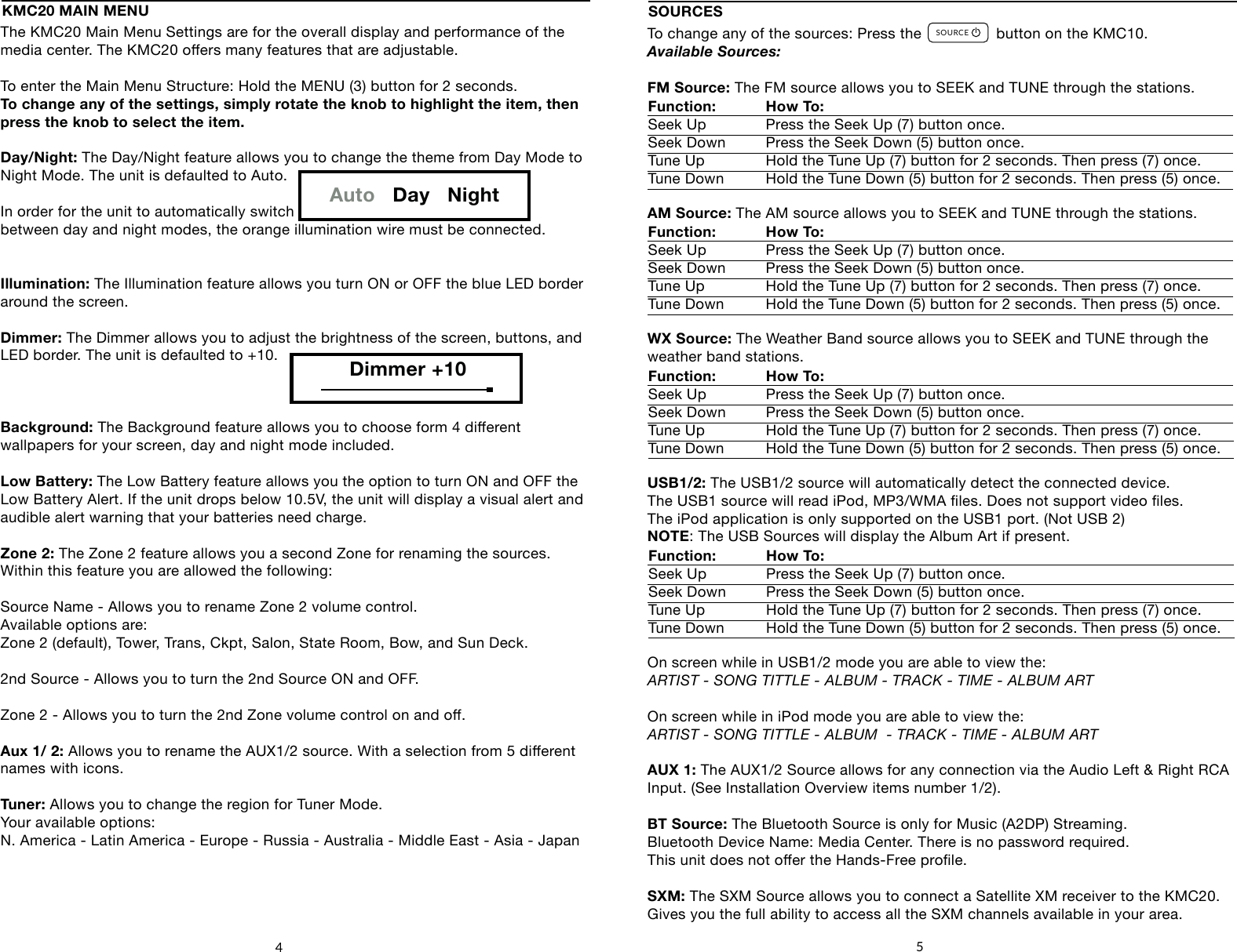 The KMC20 Main Menu Settings are for the overall display and performance of the media center. The KMC20 oers many features that are adjustable.To enter the Main Menu Structure: Hold the MENU (3) button for 2 seconds.To change any of the settings, simply rotate the knob to highlight the item, then press the knob to select the item.Day/Night: The Day/Night feature allows you to change the theme from Day Mode to Night Mode. The unit is defaulted to Auto.In order for the unit to automatically switch between day and night modes, the orange illumination wire must be connected.Illumination: The Illumination feature allows you turn ON or OFF the blue LED border around the screen.Dimmer: The Dimmer allows you to adjust the brightness of the screen, buttons, and LED border. The unit is defaulted to +10.Background: The Background feature allows you to choose form 4 dierent wallpapers for your screen, day and night mode included.Low Battery: The Low Battery feature allows you the option to turn ON and OFF theLow Battery Alert. If the unit drops below 10.5V, the unit will display a visual alert and audible alert warning that your batteries need charge.Zone 2: The Zone 2 feature allows you a second Zone for renaming the sources.Within this feature you are allowed the following:Source Name - Allows you to rename Zone 2 volume control.  Available options are: Zone 2 (default), Tower, Trans, Ckpt, Salon, State Room, Bow, and Sun Deck.2nd Source - Allows you to turn the 2nd Source ON and OFF.Zone 2 - Allows you to turn the 2nd Zone volume control on and o.Aux 1/ 2: Allows you to rename the AUX1/2 source. With a selection from 5 dierent names with icons.Tuner: Allows you to change the region for Tuner Mode.Your available options: N. America - Latin America - Europe - Russia - Australia - Middle East - Asia - Japan4To change any of the sources: Press the                 button on the KMC10.Available Sources:FM Source: The FM source allows you to SEEK and TUNE through the stations.AM Source: The AM source allows you to SEEK and TUNE through the stations.WX Source: The Weather Band source allows you to SEEK and TUNE through the weather band stations. USB1/2: The USB1/2 source will automatically detect the connected device.The USB1 source will read iPod, MP3/WMA les. Does not support video les.The iPod application is only supported on the USB1 port. (Not USB 2)NOTE: The USB Sources will display the Album Art if present.On screen while in USB1/2 mode you are able to view the: ARTIST - SONG TITTLE - ALBUM - TRACK - TIME - ALBUM ARTOn screen while in iPod mode you are able to view the: ARTIST - SONG TITTLE - ALBUM  - TRACK - TIME - ALBUM ARTAUX 1: The AUX1/2 Source allows for any connection via the Audio Left &amp; Right RCA Input. (See Installation Overview items number 1/2).BT Source: The Bluetooth Source is only for Music (A2DP) Streaming.Bluetooth Device Name: Media Center. There is no password required. This unit does not oer the Hands-Free prole.SXM: The SXM Source allows you to connect a Satellite XM receiver to the KMC20.Gives you the full ability to access all the SXM channels available in your area.SOURCESFunction: How To:    Seek Up   Press the Seek Up (7) button once.Seek Down  Press the Seek Down (5) button once.Tune Up   Hold the Tune Up (7) button for 2 seconds. Then press (7) once.Tune Down  Hold the Tune Down (5) button for 2 seconds. Then press (5) once.Function: How To:    Seek Up   Press the Seek Up (7) button once.Seek Down  Press the Seek Down (5) button once.Tune Up   Hold the Tune Up (7) button for 2 seconds. Then press (7) once.Tune Down  Hold the Tune Down (5) button for 2 seconds. Then press (5) once.Function: How To:    Seek Up   Press the Seek Up (7) button once.Seek Down  Press the Seek Down (5) button once.Tune Up   Hold the Tune Up (7) button for 2 seconds. Then press (7) once.Tune Down  Hold the Tune Down (5) button for 2 seconds. Then press (5) once.5KMC20 MAIN MENUAuto   Day   NightDimmer +10SOURCEFAVORITESMENUDISPLAY4     5        6    71      2       38Function: How To:    Seek Up   Press the Seek Up (7) button once.Seek Down  Press the Seek Down (5) button once.Tune Up   Hold the Tune Up (7) button for 2 seconds. Then press (7) once.Tune Down  Hold the Tune Down (5) button for 2 seconds. Then press (5) once.