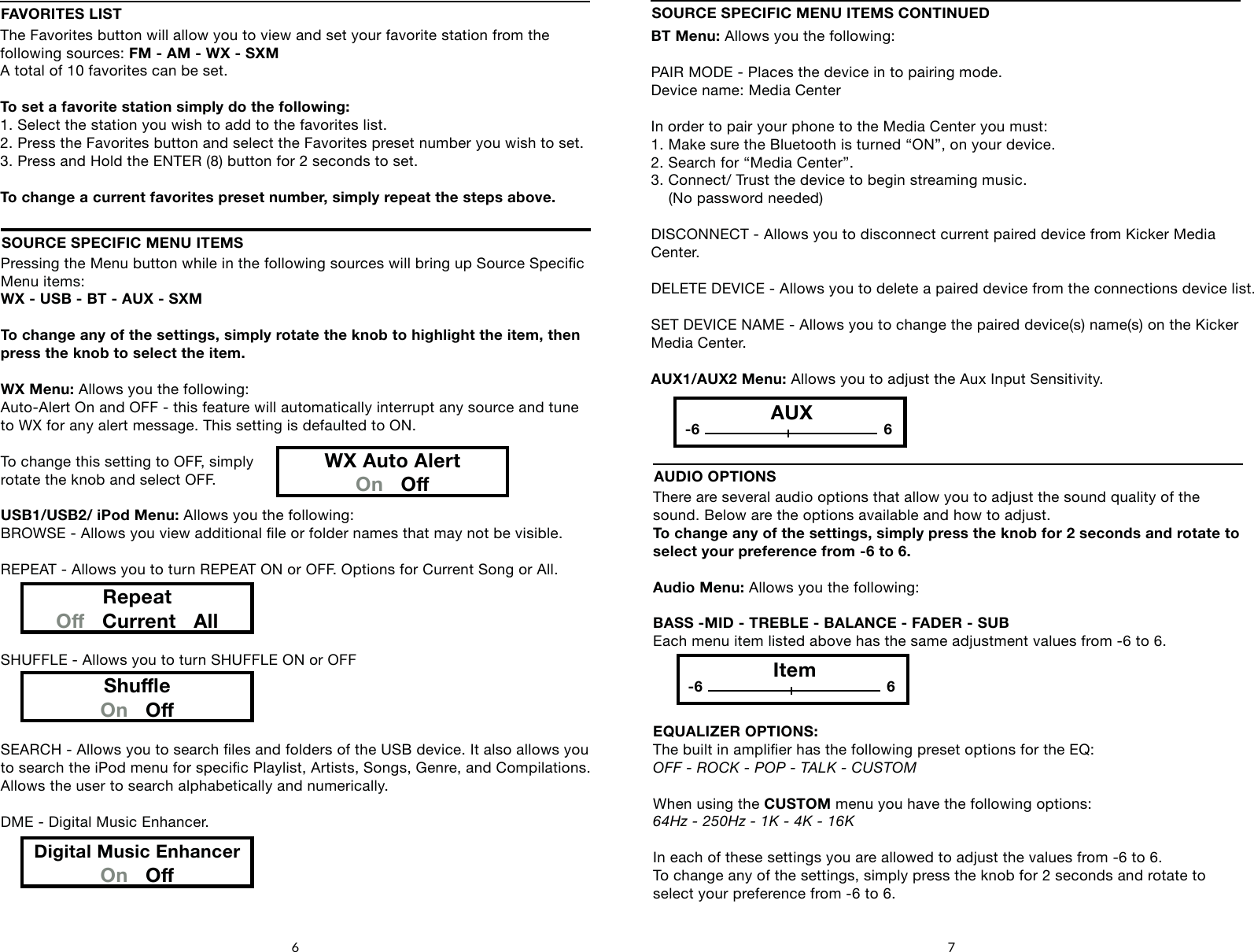Pressing the Menu button while in the following sources will bring up Source Specic Menu items: WX - USB - BT - AUX - SXMTo change any of the settings, simply rotate the knob to highlight the item, then press the knob to select the item.WX Menu: Allows you the following:Auto-Alert On and OFF - this feature will automatically interrupt any source and tune to WX for any alert message. This setting is defaulted to ON.To change this setting to OFF, simplyrotate the knob and select OFF.USB1/USB2/ iPod Menu: Allows you the following:BROWSE - Allows you view additional le or folder names that may not be visible.REPEAT - Allows you to turn REPEAT ON or OFF. Options for Current Song or All.SHUFFLE - Allows you to turn SHUFFLE ON or OFFSEARCH - Allows you to search les and folders of the USB device. It also allows you to search the iPod menu for specic Playlist, Artists, Songs, Genre, and Compilations.Allows the user to search alphabetically and numerically.DME - Digital Music Enhancer.SOURCE SPECIFIC MENU ITEMSRepeatO   Current   AllShueOn   ODigital Music EnhancerOn   O6 7BT Menu: Allows you the following:PAIR MODE - Places the device in to pairing mode. Device name: Media CenterIn order to pair your phone to the Media Center you must:1. Make sure the Bluetooth is turned &ldquo;ON&rdquo;, on your device.2. Search for &ldquo;Media Center&rdquo;.3. Connect/ Trust the device to begin streaming music.     (No password needed)DISCONNECT - Allows you to disconnect current paired device from Kicker Media Center.DELETE DEVICE - Allows you to delete a paired device from the connections device list.SET DEVICE NAME - Allows you to change the paired device(s) name(s) on the Kicker Media Center.AUX1/AUX2 Menu: Allows you to adjust the Aux Input Sensitivity.SOURCE SPECIFIC MENU ITEMS CONTINUEDFAVORITES LISTThe Favorites button will allow you to view and set your favorite station from the following sources: FM - AM - WX - SXMA total of 10 favorites can be set.To set a favorite station simply do the following:1. Select the station you wish to add to the favorites list.2. Press the Favorites button and select the Favorites preset number you wish to set.3. Press and Hold the ENTER (8) button for 2 seconds to set.To change a current favorites preset number, simply repeat the steps above.WX Auto AlertOn   OAUX-6 6There are several audio options that allow you to adjust the sound quality of the sound. Below are the options available and how to adjust.To change any of the settings, simply press the knob for 2 seconds and rotate to select your preference from -6 to 6.Audio Menu: Allows you the following:BASS -MID - TREBLE - BALANCE - FADER - SUBEach menu item listed above has the same adjustment values from -6 to 6.EQUALIZER OPTIONS:The built in amplier has the following preset options for the EQ:OFF - ROCK - POP - TALK - CUSTOMWhen using the CUSTOM menu you have the following options:64Hz - 250Hz - 1K - 4K - 16KIn each of these settings you are allowed to adjust the values from -6 to 6.To change any of the settings, simply press the knob for 2 seconds and rotate toselect your preference from -6 to 6.AUDIO OPTIONSItem-6 6
