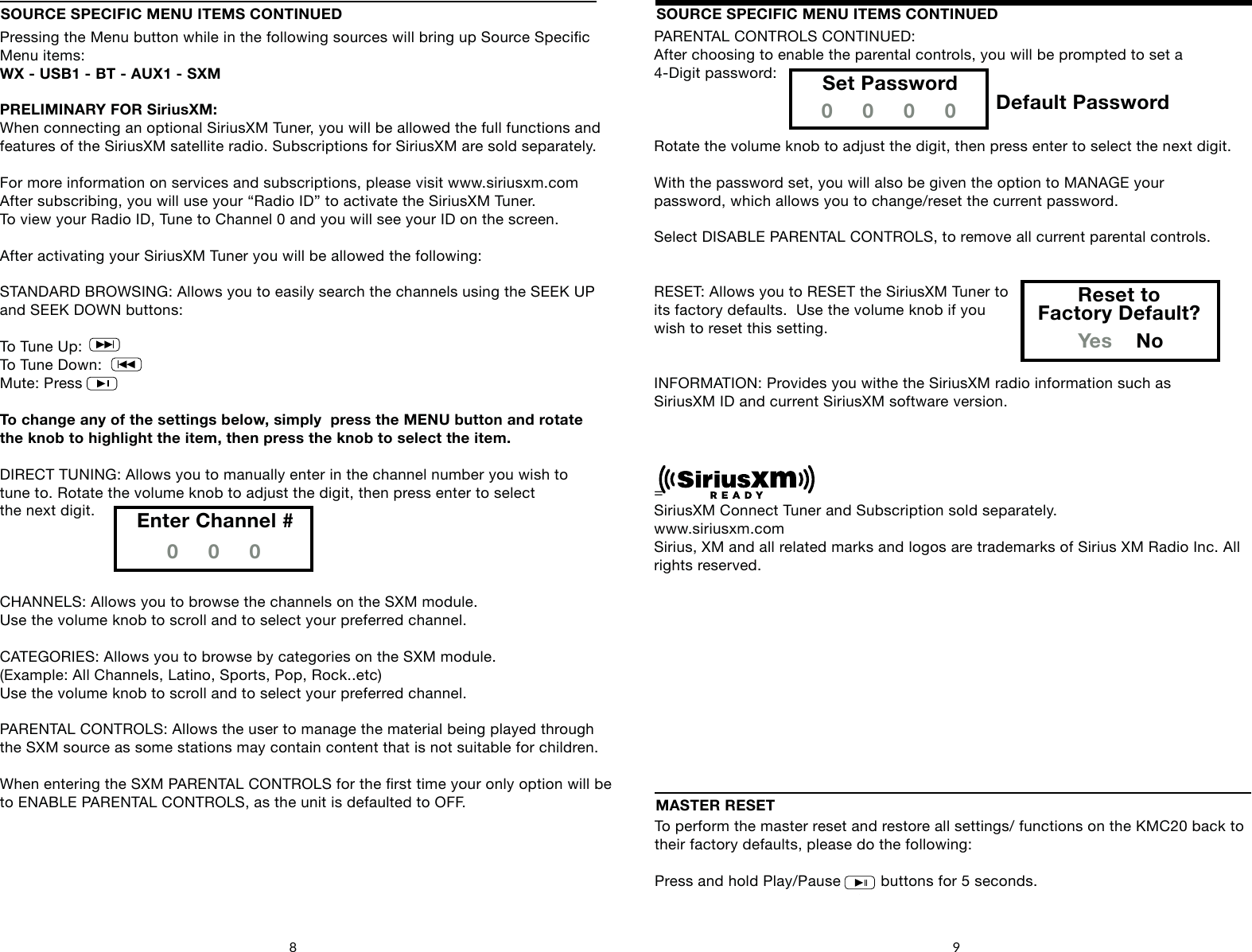 SOURCE SPECIFIC MENU ITEMS CONTINUEDPressing the Menu button while in the following sources will bring up Source Specic Menu items: WX - USB1 - BT - AUX1 - SXMPRELIMINARY FOR SiriusXM:When connecting an optional SiriusXM Tuner, you will be allowed the full functions and features of the SiriusXM satellite radio. Subscriptions for SiriusXM are sold separately.For more information on services and subscriptions, please visit www.siriusxm.comAfter subscribing, you will use your &ldquo;Radio ID&rdquo; to activate the SiriusXM Tuner.To view your Radio ID, Tune to Channel 0 and you will see your ID on the screen.After activating your SiriusXM Tuner you will be allowed the following:STANDARD BROWSING: Allows you to easily search the channels using the SEEK UPand SEEK DOWN buttons: To Tune Up:To Tune Down:Mute: PressTo change any of the settings below, simply  press the MENU button and rotate the knob to highlight the item, then press the knob to select the item.DIRECT TUNING: Allows you to manually enter in the channel number you wish to tune to. Rotate the volume knob to adjust the digit, then press enter to selectthe next digit.CHANNELS: Allows you to browse the channels on the SXM module.Use the volume knob to scroll and to select your preferred channel.CATEGORIES: Allows you to browse by categories on the SXM module.(Example: All Channels, Latino, Sports, Pop, Rock..etc)Use the volume knob to scroll and to select your preferred channel.PARENTAL CONTROLS: Allows the user to manage the material being played through the SXM source as some stations may contain content that is not suitable for children.When entering the SXM PARENTAL CONTROLS for the rst time your only option will be to ENABLE PARENTAL CONTROLS, as the unit is defaulted to OFF.SOURCE SPECIFIC MENU ITEMS CONTINUED8 9Enter Channel #0     0     0To perform the master reset and restore all settings/ functions on the KMC20 back to their factory defaults, please do the following:Press and hold Play/Pause         buttons for 5 seconds.MASTER RESETSOURCEFAVORITESMENUDISPLAY4     5        6    71      2       38SOURCEFAVORITESMENUDISPLAY4     5        6    71      2       38SOURCEFAVORITESMENUDISPLAY4     5        6    71      2       38PARENTAL CONTROLS CONTINUED:After choosing to enable the parental controls, you will be prompted to set a 4-Digit password: Rotate the volume knob to adjust the digit, then press enter to select the next digit.With the password set, you will also be given the option to MANAGE yourpassword, which allows you to change/reset the current password. Select DISABLE PARENTAL CONTROLS, to remove all current parental controls.RESET: Allows you to RESET the SiriusXM Tuner to its factory defaults.  Use the volume knob if you wish to reset this setting.INFORMATION: Provides you withe the SiriusXM radio information such as SiriusXM ID and current SiriusXM software version.=SiriusXM Connect Tuner and Subscription sold separately.www.siriusxm.comSirius, XM and all related marks and logos are trademarks of Sirius XM Radio Inc. All rights reserved.Set Password0     0     0     0Reset toFactory Default?Yes    NoDefault PasswordSOURCEFAVORITESMENUDISPLAY4     5        6    71      2       38