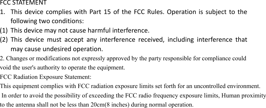 FCCSTATEMENT1. ThisdevicecomplieswithPart15oftheFCCRules.Operationissubjecttothefollowingtwoconditions:(1) Thisdevicemaynotcauseharmfulinterference.(2) Thisdevicemustacceptanyinterferencereceived,includinginterferencethatmaycauseundesiredoperation.2. Changes or modifications not expressly approved by the party responsible for compliance could void the user's authority to operate the equipment. FCC Radiation Exposure Statement:  This equipment complies with FCC radiation exposure limits set forth for an uncontrolled environment. In order to avoid the possibility of exceeding the FCC radio frequency exposure limits, Human proximity to the antenna shall not be less than 20cm(8 inches) during normal operation.   