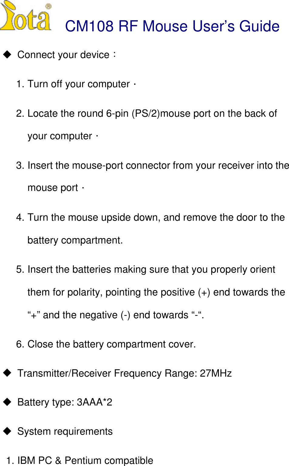  CM108 RF Mouse User&rsquo;s Guide! Connect your device1. Turn off your computer2. Locate the round 6-pin (PS/2)mouse port on the back ofyour computer3. Insert the mouse-port connector from your receiver into themouse port4. Turn the mouse upside down, and remove the door to thebattery compartment.5. Insert the batteries making sure that you properly orientthem for polarity, pointing the positive (+) end towards the&ldquo;+&rdquo; and the negative (-) end towards &ldquo;-&ldquo;.6. Close the battery compartment cover.!  Transmitter/Receiver Frequency Range: 27MHz!  Battery type: 3AAA*2! System requirements1. IBM PC &amp; Pentium compatible