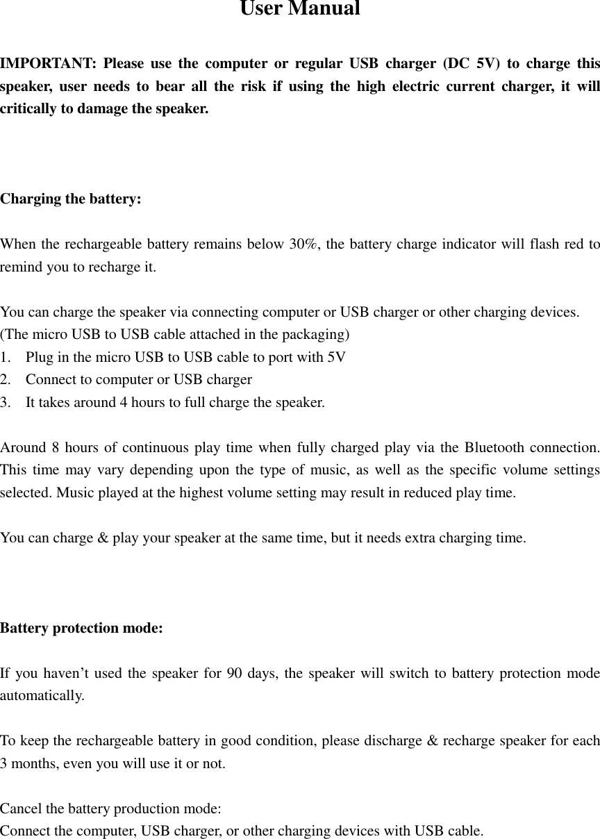 User Manual    IMPORTANT:  Please  use  the  computer  or  regular  USB  charger  (DC  5V)  to  charge  this speaker,  user needs to  bear  all the risk  if  using  the  high  electric  current  charger,  it will critically to damage the speaker.    Charging the battery:  When the rechargeable battery remains below 30%, the battery charge indicator will flash red to remind you to recharge it.  You can charge the speaker via connecting computer or USB charger or other charging devices. (The micro USB to USB cable attached in the packaging) 1. Plug in the micro USB to USB cable to port with 5V 2. Connect to computer or USB charger 3. It takes around 4 hours to full charge the speaker.  Around 8 hours of continuous play time when fully charged play via the Bluetooth connection. This time may vary depending upon the type  of music, as well as  the specific volume settings selected. Music played at the highest volume setting may result in reduced play time.  You can charge &amp; play your speaker at the same time, but it needs extra charging time.    Battery protection mode:  If you haven’t used the speaker for 90 days, the speaker will switch to battery protection mode automatically.  To keep the rechargeable battery in good condition, please discharge &amp; recharge speaker for each 3 months, even you will use it or not.  Cancel the battery production mode: Connect the computer, USB charger, or other charging devices with USB cable.       
