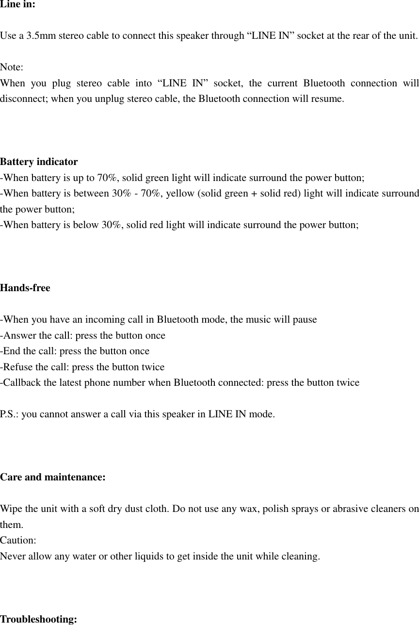    Line in:  Use a 3.5mm stereo cable to connect this speaker through “LINE IN” socket at the rear of the unit.  Note: When  you  plug  stereo  cable  into  “LINE  IN”  socket,  the  current  Bluetooth  connection  will disconnect; when you unplug stereo cable, the Bluetooth connection will resume.    Battery indicator -When battery is up to 70%, solid green light will indicate surround the power button; -When battery is between 30% - 70%, yellow (solid green + solid red) light will indicate surround the power button; -When battery is below 30%, solid red light will indicate surround the power button;    Hands-free  -When you have an incoming call in Bluetooth mode, the music will pause -Answer the call: press the button once -End the call: press the button once -Refuse the call: press the button twice -Callback the latest phone number when Bluetooth connected: press the button twice    P.S.: you cannot answer a call via this speaker in LINE IN mode.    Care and maintenance:  Wipe the unit with a soft dry dust cloth. Do not use any wax, polish sprays or abrasive cleaners on them. Caution: Never allow any water or other liquids to get inside the unit while cleaning.    Troubleshooting:  