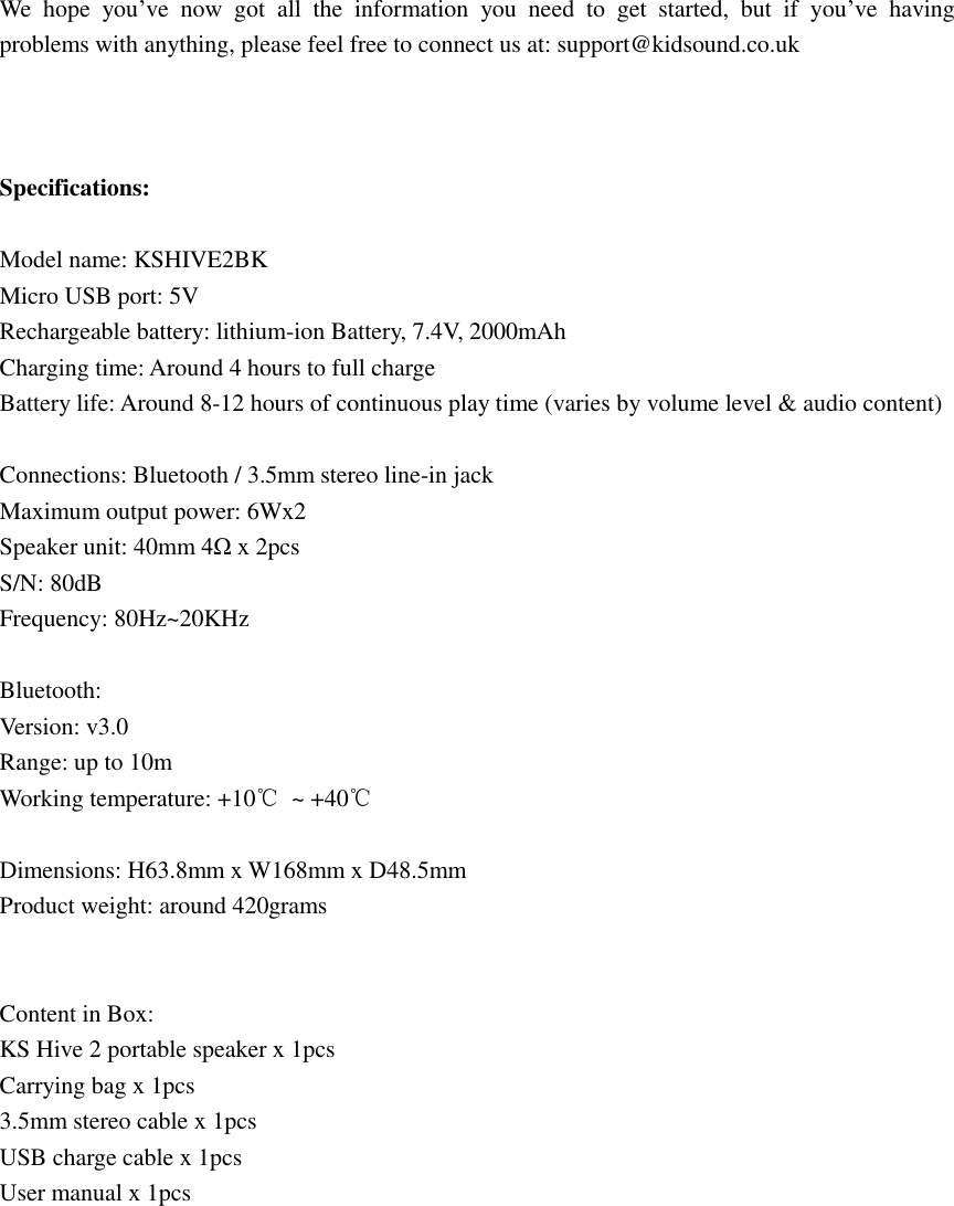 We  hope  you’ve  now  got  all  the  information  you  need  to  get  started,  but  if  you’ve  having problems with anything, please feel free to connect us at: support@kidsound.co.uk    Specifications:  Model name: KSHIVE2BK Micro USB port: 5V   Rechargeable battery: lithium-ion Battery, 7.4V, 2000mAh Charging time: Around 4 hours to full charge Battery life: Around 8-12 hours of continuous play time (varies by volume level &amp; audio content)  Connections: Bluetooth / 3.5mm stereo line-in jack   Maximum output power: 6Wx2   Speaker unit: 40mm 4Ω x 2pcs S/N: 80dB Frequency: 80Hz~20KHz  Bluetooth:   Version: v3.0 Range: up to 10m Working temperature: +10℃  ~ +40℃  Dimensions: H63.8mm x W168mm x D48.5mm Product weight: around 420grams   Content in Box: KS Hive 2 portable speaker x 1pcs Carrying bag x 1pcs 3.5mm stereo cable x 1pcs USB charge cable x 1pcs     User manual x 1pcs          