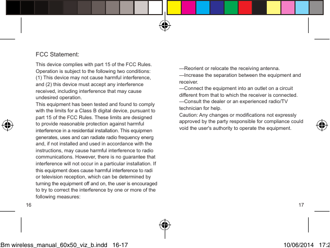 PktBm wireless_manual_60x50_viz_b.indd   16-17—Reorient or relocate the receiving antenna.—Increase the separation between the equipment and receiver.—Connect the equipment into an outlet on a circuit different from that to which the receiver is connected.—Consult the dealer or an experienced radio/TV technician for help.Caution: Any changes or modifications not expressly approved by the party responsible for compliance could void the user&apos;s authority to operate the equipment. This device complies with part 15 of the FCC Rules. Operation is subject to the following two conditions: (1) This device may not cause harmful interference, and (2) this device must accept any interference received, including interference that may cause undesired operation.This equipment has been tested and found to comply with the limits for a Class B digital device, pursuant to part 15 of the FCC Rules. These limits are designed to provide reasonable protection against harmful interference in a residential installation. This equipmengenerates, uses and can radiate radio frequency energand, if not installed and used in accordance with the instructions, may cause harmful interference to radio communications. However, there is no guarantee that interference will not occur in a particular installation. If this equipment does cause harmful interference to radior television reception, which can be determined by turning the equipment off and on, the user is encouragedto try to correct the interference by one or more of the following measures:FCC Statement:10/06/2014   17:2916 17