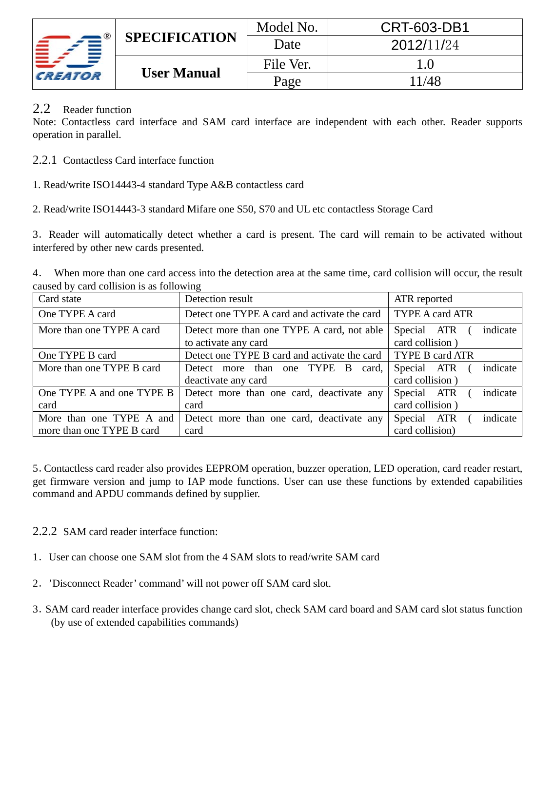  SPECIFICATION  Model No.  CRT-603-DB1 Date  2012/11/24 User Manual    File Ver.  1.0 Page   11/48   2.2   Reader function Note: Contactless card interface and SAM card interface are independent with each other. Reader supports operation in parallel.      2.2.1  Contactless Card interface function   1. Read/write ISO14443-4 standard Type A&amp;B contactless card    2. Read/write ISO14443-3 standard Mifare one S50, S70 and UL etc contactless Storage Card  3．Reader will automatically detect whether a card is present. The card will remain to be activated without interfered by other new cards presented.    4．  When more than one card access into the detection area at the same time, card collision will occur, the result caused by card collision is as following     Card state  Detection result ATR reported  One TYPE A card  Detect one TYPE A card and activate the card TYPE A card ATR More than one TYPE A card  Detect more than one TYPE A card, not able to activate any card  Special ATR ( indicate card collision ) One TYPE B card  Detect one TYPE B card and activate the card TYPE B card ATR More than one TYPE B card  Detect more than one TYPE B card, deactivate any card  Special ATR ( indicate card collision ) One TYPE A and one TYPE B card  Detect more than one card, deactivate any card  Special ATR ( indicate card collision ) More than one TYPE A and more than one TYPE B card  Detect more than one card, deactivate any card  Special ATR ( indicate card collision)    5．Contactless card reader also provides EEPROM operation, buzzer operation, LED operation, card reader restart, get firmware version and jump to IAP mode functions. User can use these functions by extended capabilities command and APDU commands defined by supplier.   2.2.2  SAM card reader interface function:  1．User can choose one SAM slot from the 4 SAM slots to read/write SAM card    2．&rsquo;Disconnect Reader&rsquo; command&rsquo; will not power off SAM card slot.  3．SAM card reader interface provides change card slot, check SAM card board and SAM card slot status function (by use of extended capabilities commands)  