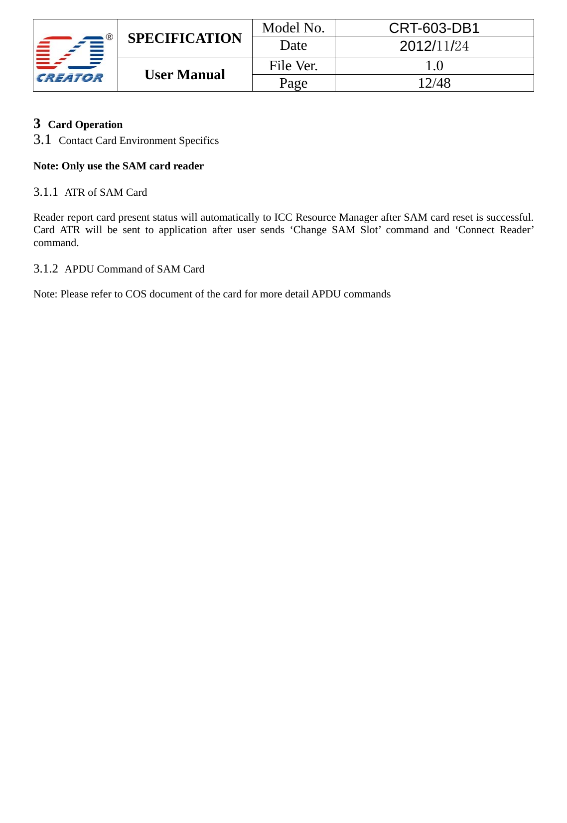  SPECIFICATION  Model No.  CRT-603-DB1 Date  2012/11/24 User Manual    File Ver.  1.0 Page   12/48    3  Card Operation 3.1  Contact Card Environment Specifics    Note: Only use the SAM card reader    3.1.1  ATR of SAM Card  Reader report card present status will automatically to ICC Resource Manager after SAM card reset is successful. Card ATR will be sent to application after user sends &lsquo;Change SAM Slot&rsquo; command and &lsquo;Connect Reader&rsquo; command.   3.1.2  APDU Command of SAM Card  Note: Please refer to COS document of the card for more detail APDU commands    