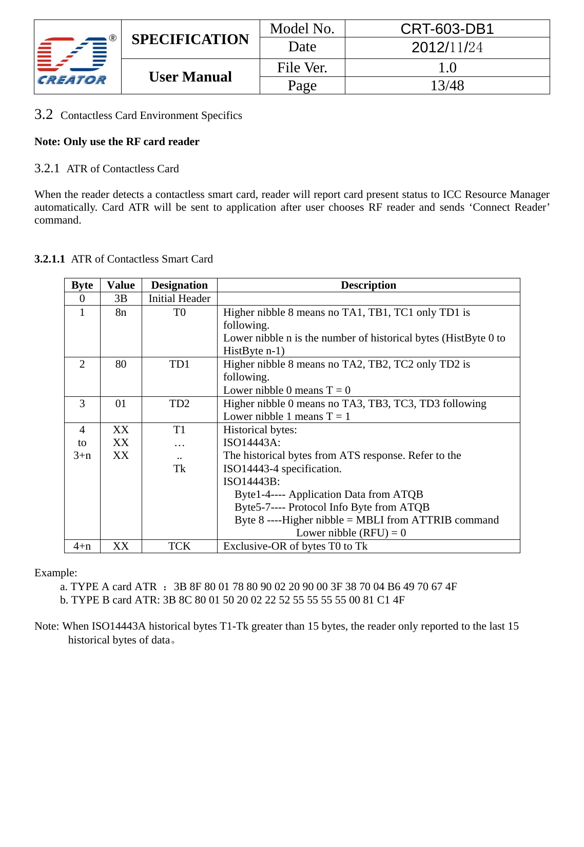  SPECIFICATION  Model No.  CRT-603-DB1 Date  2012/11/24 User Manual    File Ver.  1.0 Page   13/48   3.2  Contactless Card Environment Specifics    Note: Only use the RF card reader    3.2.1  ATR of Contactless Card  When the reader detects a contactless smart card, reader will report card present status to ICC Resource Manager automatically. Card ATR will be sent to application after user chooses RF reader and sends &lsquo;Connect Reader&rsquo; command.   3.2.1.1  ATR of Contactless Smart Card  Byte Value Designation Description 0 3B Initial Header  1  8n  T0  Higher nibble 8 means no TA1, TB1, TC1 only TD1 is following.  Lower nibble n is the number of historical bytes (HistByte 0 to HistByte n-1)   2  80  TD1  Higher nibble 8 means no TA2, TB2, TC2 only TD2 is following.  Lower nibble 0 means T = 0   3  01  TD2  Higher nibble 0 means no TA3, TB3, TC3, TD3 following   Lower nibble 1 means T = 1   4 to 3+n XX XX XX T1 &hellip; .. Tk Historical bytes:   ISO14443A:  The historical bytes from ATS response. Refer to the ISO14443-4 specification.   ISO14443B:       Byte1-4---- Application Data from ATQB     Byte5-7---- Protocol Info Byte from ATQB   Byte 8 ----Higher nibble = MBLI from ATTRIB command Lower nibble (RFU) = 0   4+n  XX  TCK  Exclusive-OR of bytes T0 to Tk    Example:  a. TYPE A card ATR  ：3B 8F 80 01 78 80 90 02 20 90 00 3F 38 70 04 B6 49 70 67 4F b. TYPE B card ATR: 3B 8C 80 01 50 20 02 22 52 55 55 55 55 00 81 C1 4F  Note: When ISO14443A historical bytes T1-Tk greater than 15 bytes, the reader only reported to the last 15 historical bytes of data。  