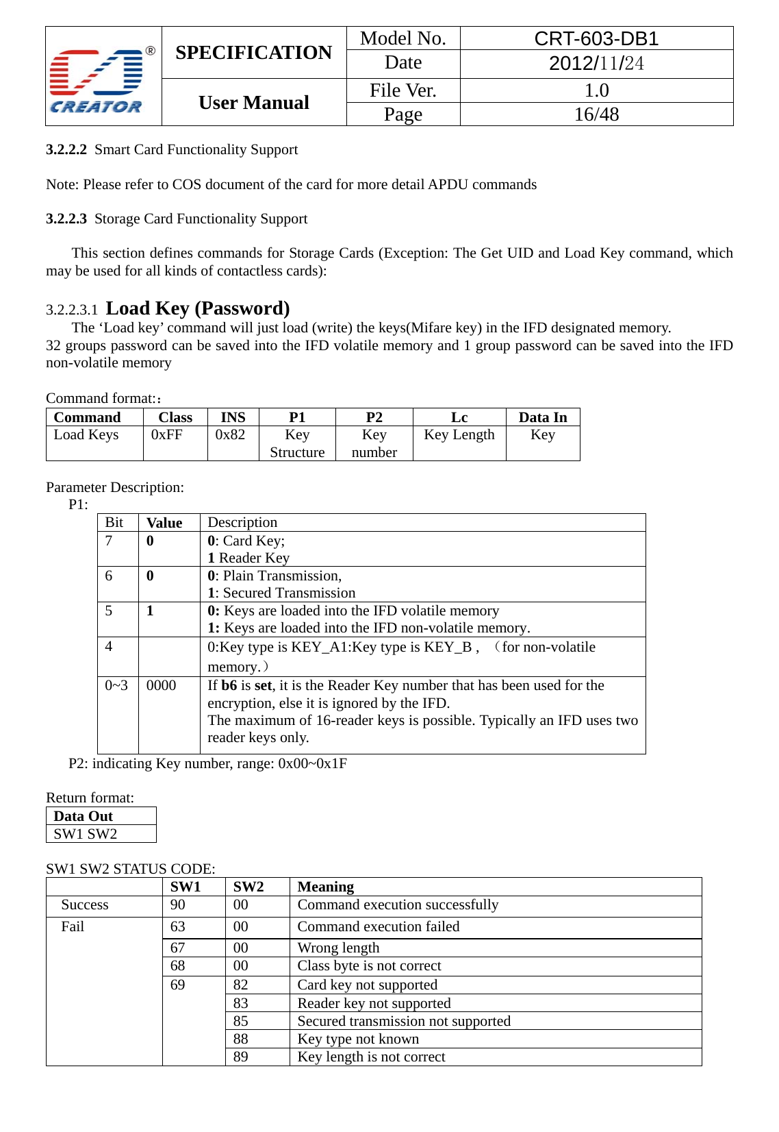  SPECIFICATION  Model No.  CRT-603-DB1 Date  2012/11/24 User Manual    File Ver.  1.0 Page   16/48   3.2.2.2  Smart Card Functionality Support  Note: Please refer to COS document of the card for more detail APDU commands  3.2.2.3  Storage Card Functionality Support  This section defines commands for Storage Cards (Exception: The Get UID and Load Key command, which may be used for all kinds of contactless cards):  3.2.2.3.1  Load Key (Password) The &lsquo;Load key&rsquo; command will just load (write) the keys(Mifare key) in the IFD designated memory. 32 groups password can be saved into the IFD volatile memory and 1 group password can be saved into the IFD non-volatile memory  Command format:： Command Class   INS   P1   P2  Lc  Data In   Load Keys   0xFF   0x82   Key Structure  Key number  Key Length  Key    Parameter Description: P1:  Bit  Value Description  7  0  0: Card Key;   1 Reader Key   6  0  0: Plain Transmission,   1: Secured Transmission   5  1  0: Keys are loaded into the IFD volatile memory   1: Keys are loaded into the IFD non-volatile memory.   4   0:Key type is KEY_A1:Key type is KEY_B ,  （for non-volatile memory.） 0~3 0000  If b6 is set, it is the Reader Key number that has been used for the encryption, else it is ignored by the IFD.   The maximum of 16-reader keys is possible. Typically an IFD uses two reader keys only. P2: indicating Key number, range: 0x00~0x1F        Return format: Data Out   SW1 SW2    SW1 SW2 STATUS CODE:  SW1   SW2   Meaning Success 90 00 Command execution successfully Fail  63  00  Command execution failed 67   00  Wrong length  68  00  Class byte is not correct 69  82  Card key not supported   83  Reader key not supported   85  Secured transmission not supported   88  Key type not known 89  Key length is not correct    