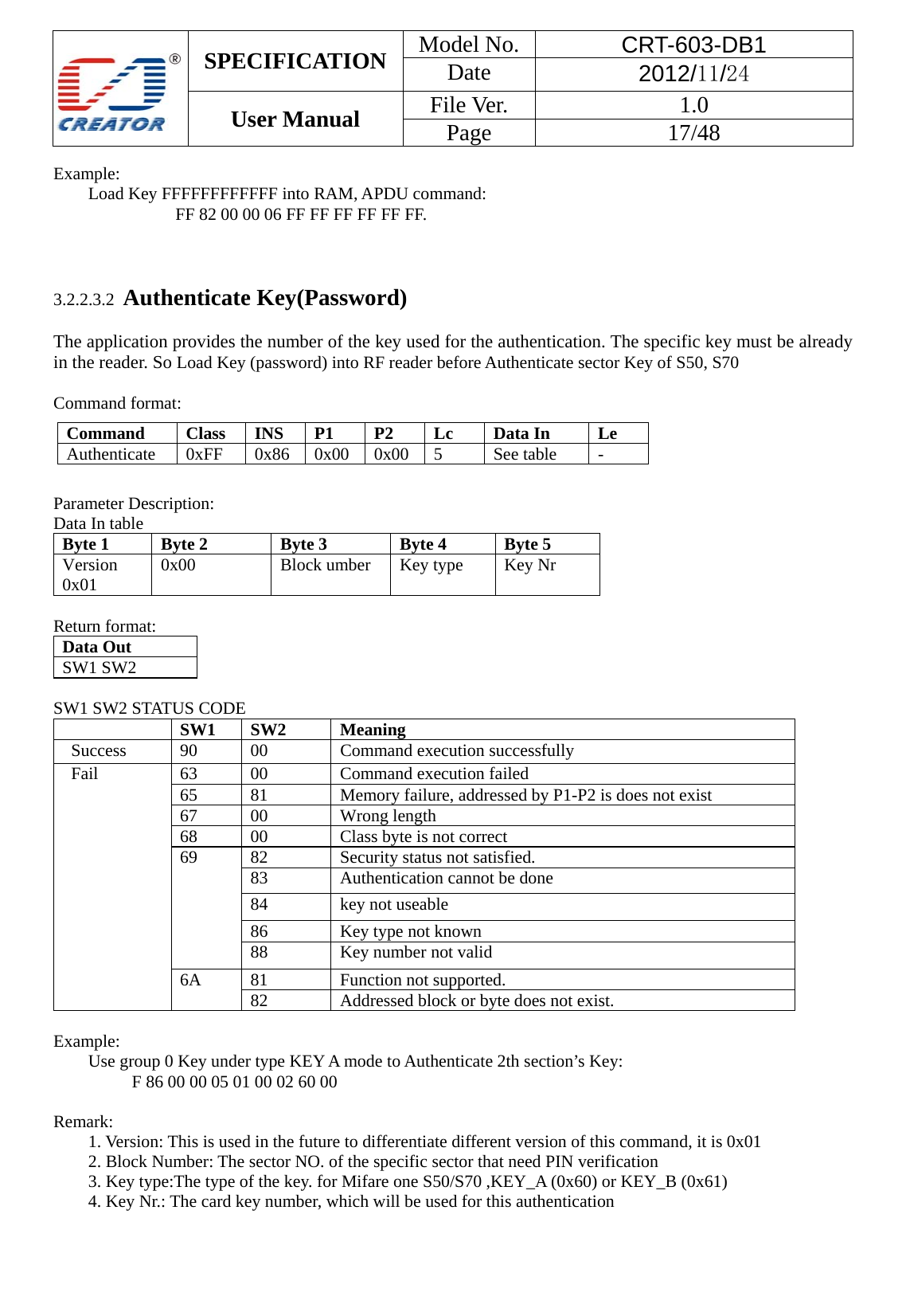  SPECIFICATION  Model No.  CRT-603-DB1 Date  2012/11/24 User Manual    File Ver.  1.0 Page   17/48   Example:  Load Key FFFFFFFFFFFF into RAM, APDU command:   FF 82 00 00 06 FF FF FF FF FF FF.    3.2.2.3.2  Authenticate Key(Password)  The application provides the number of the key used for the authentication. The specific key must be already in the reader. So Load Key (password) into RF reader before Authenticate sector Key of S50, S70    Command format:              Parameter Description: Data In table Byte 1   Byte 2   Byte 3   Byte 4  Byte 5 Version  0x01   0x00  Block umber  Key type    Key Nr       Return format: Data Out   SW1 SW2        SW1 SW2 STATUS CODE  SW1   SW2   Meaning   Success 90 00  Command execution successfully Fail  63  00  Command execution failed   65  81  Memory failure, addressed by P1-P2 is does not exist 67   00  Wrong length 68  00  Class byte is not correct 69  82  Security status not satisfied. 83  Authentication cannot be done 84 key not useable  86  Key type not known 88  Key number not valid 6A   81 Function not supported. 82  Addressed block or byte does not exist.    Example:  Use group 0 Key under type KEY A mode to Authenticate 2th section&rsquo;s Key:     F 86 00 00 05 01 00 02 60 00    Remark: 1. Version: This is used in the future to differentiate different version of this command, it is 0x01 2. Block Number: The sector NO. of the specific sector that need PIN verification   3. Key type:The type of the key. for Mifare one S50/S70 ,KEY_A (0x60) or KEY_B (0x61) 4. Key Nr.: The card key number, which will be used for this authentication  Command   Class   INS   P1   P2   Lc   Data In   Le   Authenticate   0xFF   0x86   0x00   0x00  5   See table   -  