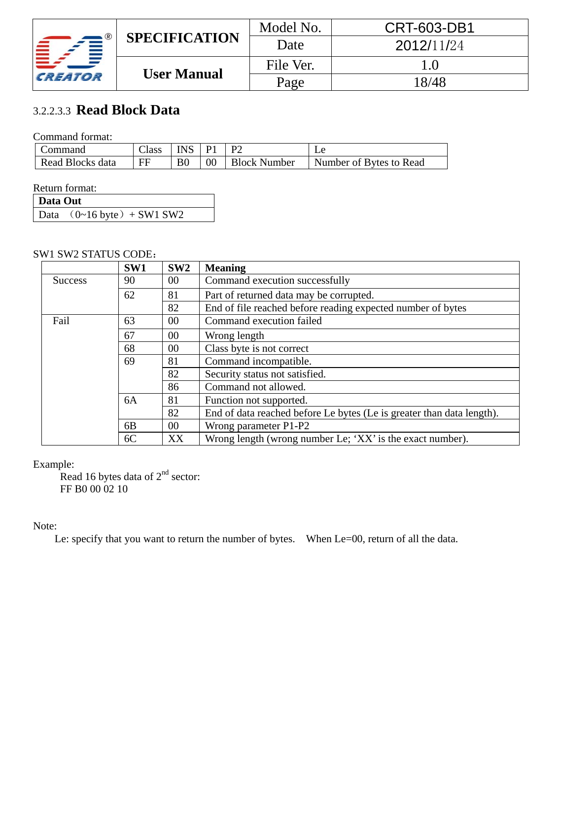  SPECIFICATION  Model No.  CRT-603-DB1 Date  2012/11/24 User Manual    File Ver.  1.0 Page   18/48   3.2.2.3.3  Read Block Data  Command format: Command   Class   INS  P1   P2   Le  Read Blocks data    FF    B0    00    Block Number  Number of Bytes to Read    Return format: Data Out   Data  （0~16 byte）+ SW1 SW2     SW1 SW2 STATUS CODE：  SW1   SW2   Meaning Success 90 00 Command execution successfully 62  81  Part of returned data may be corrupted. 82  End of file reached before reading expected number of bytes Fail  63  00  Command execution failed 67   00  Wrong length 68  00  Class byte is not correct 69 81 Command incompatible. 82  Security status not satisfied. 86  Command not allowed. 6A   81  Function not supported. 82  End of data reached before Le bytes (Le is greater than data length). 6B 00 Wrong parameter P1-P2 6C  XX  Wrong length (wrong number Le; &lsquo;XX&rsquo; is the exact number).  Example:  Read 16 bytes data of 2nd sector:   FF B0 00 02 10   Note:  Le: specify that you want to return the number of bytes.    When Le=00, return of all the data.                    