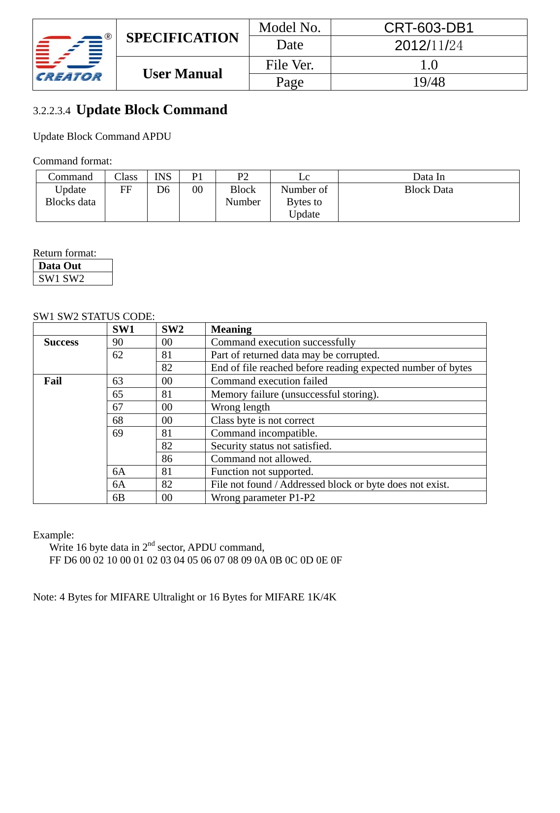  SPECIFICATION  Model No.  CRT-603-DB1 Date  2012/11/24 User Manual    File Ver.  1.0 Page   19/48   3.2.2.3.4  Update Block Command  Update Block Command APDU  Command format:   Return format: Data Out   SW1 SW2     SW1 SW2 STATUS CODE:    SW1   SW2   Meaning   Success 90 00 Command execution successfully 62  81  Part of returned data may be corrupted. 82  End of file reached before reading expected number of bytes Fail 63  00  Command execution failed 65  81  Memory failure (unsuccessful storing). 67   00  Wrong length 68  00  Class byte is not correct 69 81 Command incompatible. 82  Security status not satisfied. 86  Command not allowed. 6A   81  Function not supported. 6A  82  File not found / Addressed block or byte does not exist. 6B 00  Wrong parameter P1-P2   Example:    Write 16 byte data in 2nd sector, APDU command,   FF D6 00 02 10 00 01 02 03 04 05 06 07 08 09 0A 0B 0C 0D 0E 0F   Note: 4 Bytes for MIFARE Ultralight or 16 Bytes for MIFARE 1K/4K Command Class INS P1  P2  Lc  Data In Update Blocks data  FF D6 00  Block Number  Number of Bytes to Update Block Data 