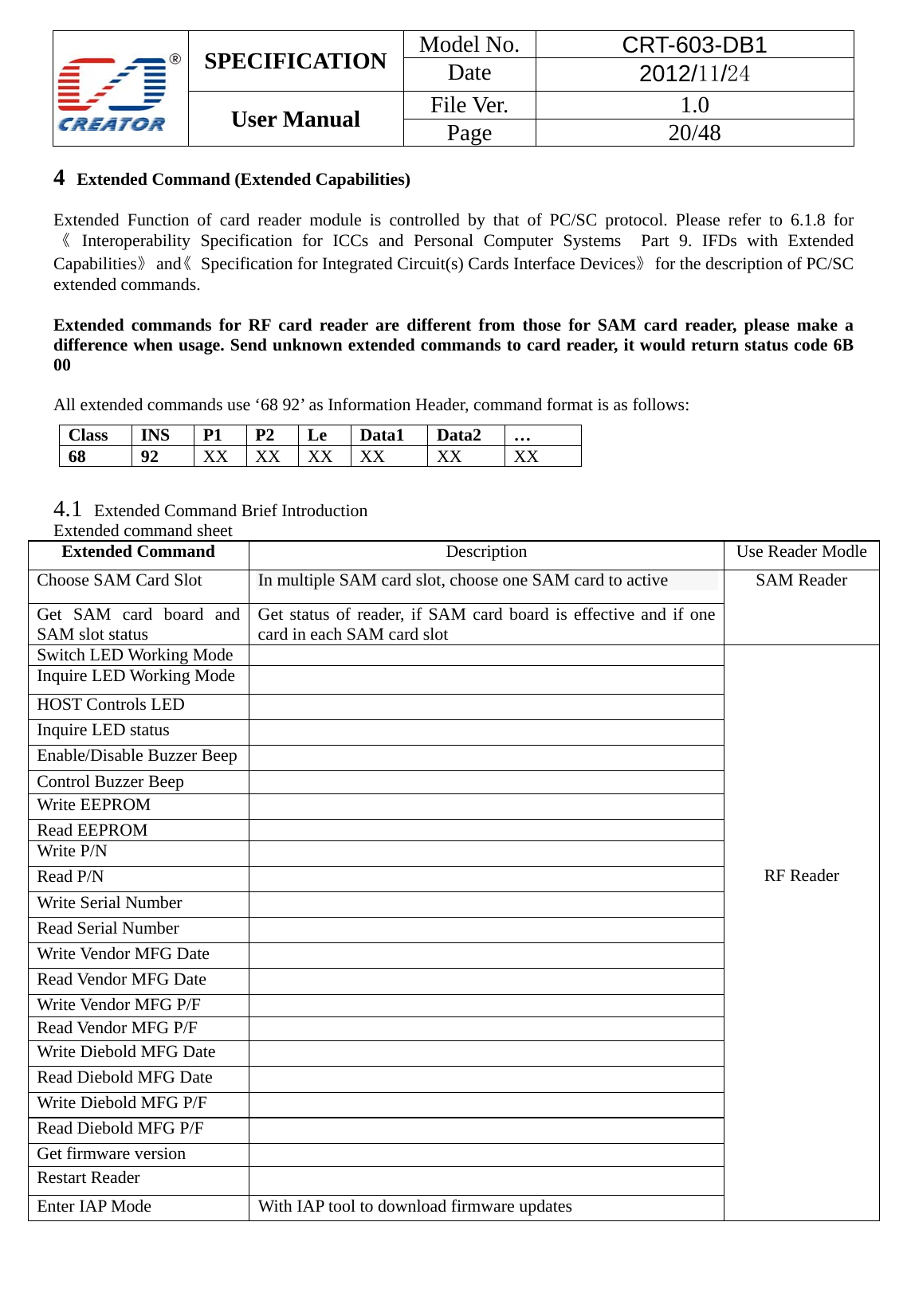  SPECIFICATION  Model No.  CRT-603-DB1 Date  2012/11/24 User Manual    File Ver.  1.0 Page   20/48   4  Extended Command (Extended Capabilities)  Extended Function of card reader module is controlled by that of PC/SC protocol. Please refer to 6.1.8 for 《 Interoperability Specification for ICCs and Personal Computer Systems  Part 9. IFDs with Extended Capabilities》 and《  Specification for Integrated Circuit(s) Cards Interface Devices》  for the description of PC/SC extended commands.  Extended commands for RF card reader are different from those for SAM card reader, please make a difference when usage. Send unknown extended commands to card reader, it would return status code 6B 00  All extended commands use &lsquo;68 92&rsquo; as Information Header, command format is as follows:     4.1  Extended Command Brief Introduction Extended command sheet Extended Command  Description  Use Reader ModleChoose SAM Card Slot  In multiple SAM card slot, choose one SAM card to active SAM Reader Get SAM card board and SAM slot status  Get status of reader, if SAM card board is effective and if one card in each SAM card slot Switch LED Working Mode               RF Reader Inquire LED Working Mode   HOST Controls LED   Inquire LED status   Enable/Disable Buzzer Beep   Control Buzzer Beep   Write EEPROM   Read EEPROM   Write P/N   Read P/N   Write Serial Number   Read Serial Number   Write Vendor MFG Date   Read Vendor MFG Date   Write Vendor MFG P/F   Read Vendor MFG P/F   Write Diebold MFG Date   Read Diebold MFG Date   Write Diebold MFG P/F   Read Diebold MFG P/F   Get firmware version   Restart Reader   Enter IAP Mode  With IAP tool to download firmware updates  Class INS P1 P2 Le Data1 Data2 &hellip; 68 92 XX XX XX XX  XX  XX 
