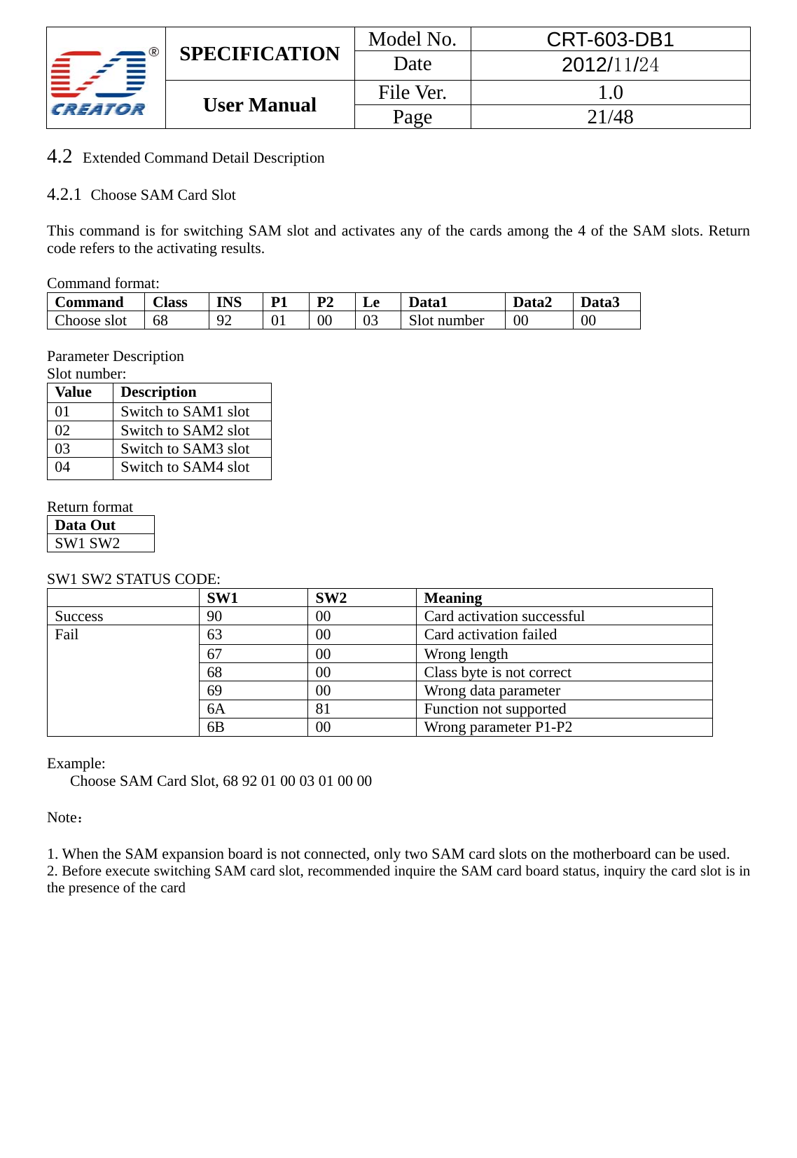  SPECIFICATION  Model No.  CRT-603-DB1 Date  2012/11/24 User Manual    File Ver.  1.0 Page   21/48   4.2  Extended Command Detail Description  4.2.1  Choose SAM Card Slot  This command is for switching SAM slot and activates any of the cards among the 4 of the SAM slots. Return code refers to the activating results.   Command format: Command Class INS P1 P2 Le Data1  Data2 Data3 Choose slot 68  92  01 00 03 Slot number 00  00  Parameter Description Slot number: Value Description 01  Switch to SAM1 slot 02  Switch to SAM2 slot 03  Switch to SAM3 slot 04  Switch to SAM4 slot  Return format Data Out   SW1 SW2    SW1 SW2 STATUS CODE:  SW1 SW2 MeaningSuccess  90 00 Card activation successful Fail  63 00 Card activation failed 67 00 Wrong length 68  00  Class byte is not correct 69 00 Wrong data parameter 6A 81  Function not supported 6B 00  Wrong parameter P1-P2  Example:    Choose SAM Card Slot, 68 92 01 00 03 01 00 00  Note：  1. When the SAM expansion board is not connected, only two SAM card slots on the motherboard can be used. 2. Before execute switching SAM card slot, recommended inquire the SAM card board status, inquiry the card slot is in the presence of the card            