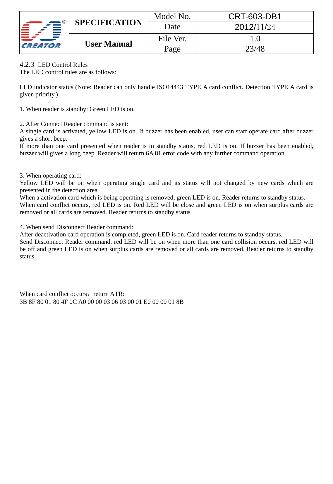 SPECIFICATION  Model No.  CRT-603-DB1 Date  2012/11/24 User Manual    File Ver.  1.0 Page   23/48   4.2.3  LED Control Rules The LED control rules are as follows:  LED indicator status (Note: Reader can only handle ISO14443 TYPE A card conflict. Detection TYPE A card is given priority.)      1. When reader is standby: Green LED is on.  2. After Connect Reader command is sent: A single card is activated, yellow LED is on. If buzzer has been enabled, user can start operate card after buzzer gives a short beep.   If more than one card presented when reader is in standby status, red LED is on. If buzzer has been enabled, buzzer will gives a long beep. Reader will return 6A 81 error code with any further command operation.       3. When operating card: Yellow LED will be on when operating single card and its status will not changed by new cards which are presented in the detection area     When a activation card which is being operating is removed, green LED is on. Reader returns to standby status.   When card conflict occurs, red LED is on. Red LED will be close and green LED is on when surplus cards are removed or all cards are removed. Reader returns to standby status      4. When send Disconnect Reader command: After deactivation card operation is completed, green LED is on. Card reader returns to standby status.   Send Disconnect Reader command, red LED will be on when more than one card collision occurs, red LED will be off and green LED is on when surplus cards are removed or all cards are removed. Reader returns to standby status.       When card conflict occurs，return ATR:   3B 8F 80 01 80 4F 0C A0 00 00 03 06 03 00 01 E0 00 00 01 8B                      