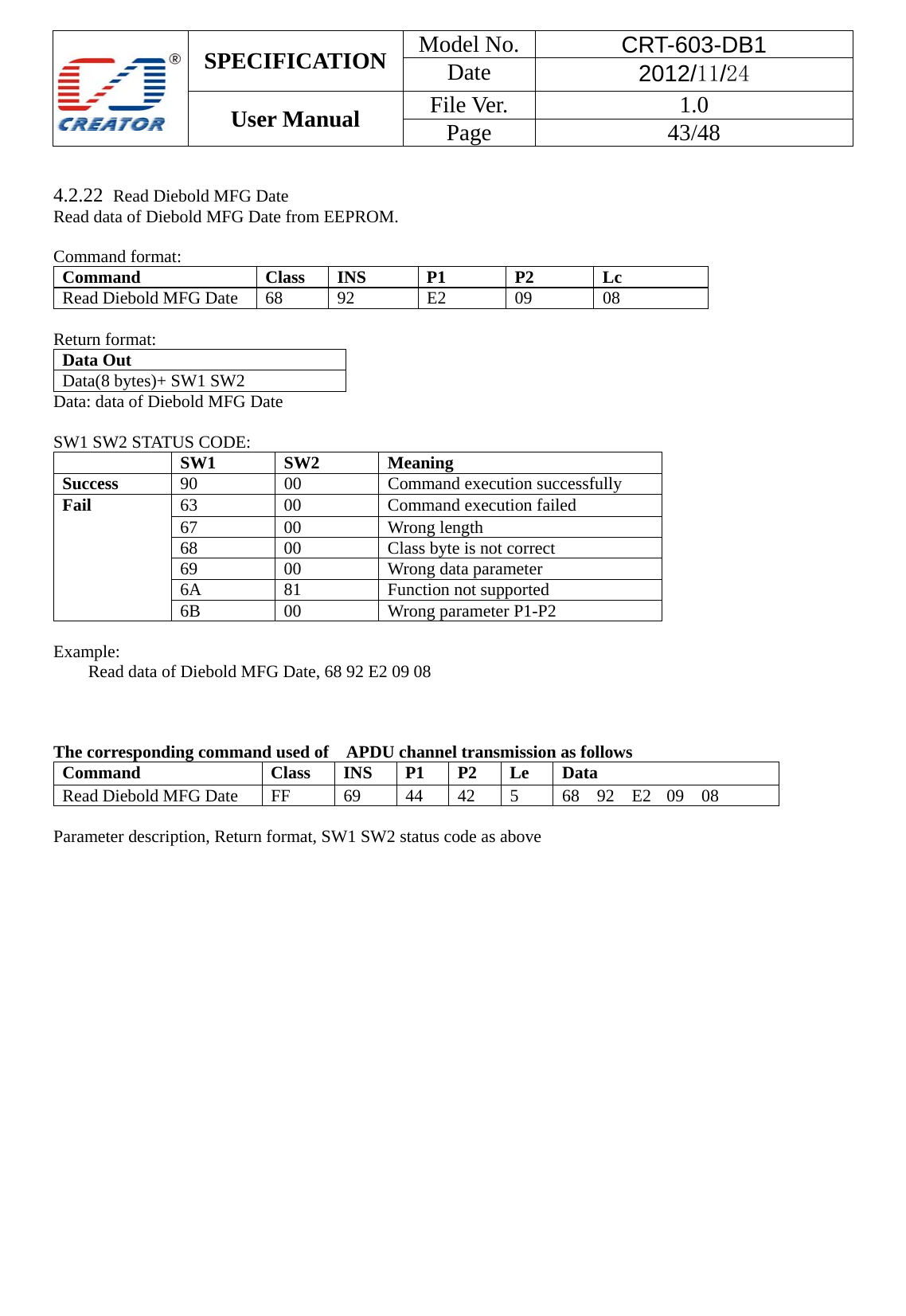  SPECIFICATION  Model No.  CRT-603-DB1 Date  2012/11/24 User Manual    File Ver.  1.0 Page   43/48    4.2.22  Read Diebold MFG Date Read data of Diebold MFG Date from EEPROM.  Command format: Command Class INS P1 P2 Lc Read Diebold MFG Date  68  92  E2  09  08  Return format: Data Out   Data(8 bytes)+ SW1 SW2   Data: data of Diebold MFG Date  SW1 SW2 STATUS CODE:  SW1 SW2 Meaning Success  90 00 Command execution successfully Fail 63  00  Command execution failed 67 00 Wrong length 68  00  Class byte is not correct 69  00  Wrong data parameter 6A 81  Function not supported 6B 00 Wrong parameter P1-P2  Example:  Read data of Diebold MFG Date, 68 92 E2 09 08    The corresponding command used of    APDU channel transmission as follows Command  Class INS P1 P2 Le Data Read Diebold MFG Date  FF  69  44  42  5  68 92 E2 09 08  Parameter description, Return format, SW1 SW2 status code as above 