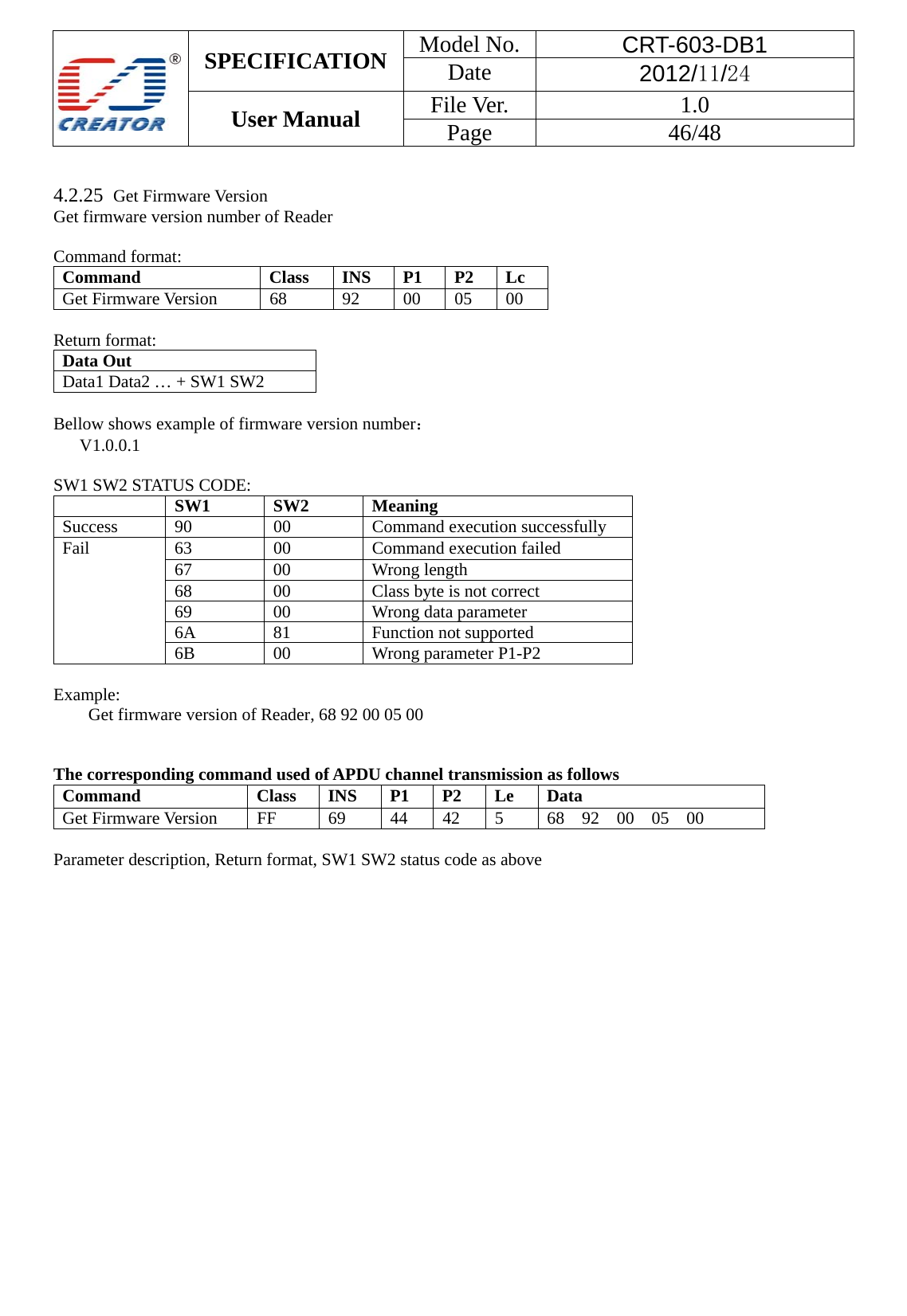  SPECIFICATION  Model No.  CRT-603-DB1 Date  2012/11/24 User Manual    File Ver.  1.0 Page   46/48    4.2.25  Get Firmware Version Get firmware version number of Reader  Command format: Command  Class INS P1 P2 Lc Get Firmware Version  68  92  00 05 00  Return format: Data Out   Data1 Data2 &hellip; + SW1 SW2    Bellow shows example of firmware version number：  V1.0.0.1  SW1 SW2 STATUS CODE:  SW1 SW2 Meaning Success 90  00  Command execution successfully Fail  63  00  Command execution failed 67 00 Wrong length 68  00  Class byte is not correct 69  00  Wrong data parameter 6A 81  Function not supported 6B 00 Wrong parameter P1-P2  Example:  Get firmware version of Reader, 68 92 00 05 00     The corresponding command used of APDU channel transmission as follows Command  Class INS P1 P2 Le Data Get Firmware Version  FF  69  44  42  5  68 92 00 05 00  Parameter description, Return format, SW1 SW2 status code as above 